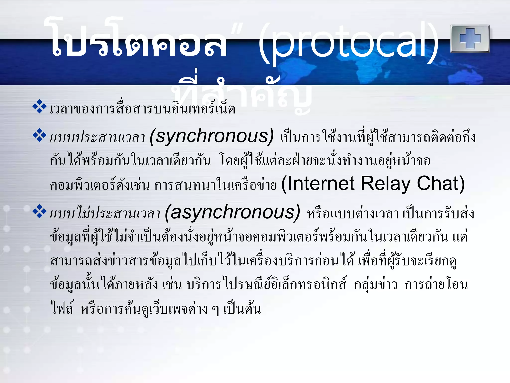 โปรโตคอล” (protocal)
ที่สำคัญเวลาของการสื่อสารบนอินเทอร์เน็ต
แบบประสานเวลา (synchronous) เป็นการใช้งานที่ผู้ใช้สามารถติดต่อถึง
กันได้พร้อมกันในเวลาเดียวกัน โดยผู้ใช้แต่ละฝ่ายจะนั่งทางานอยู่หน้าจอ
คอมพิวเตอร์ดังเช่น การสนทนาในเครือข่าย (Internet Relay Chat)
แบบไม่ประสานเวลา (asynchronous) หรือแบบต่างเวลา เป็นการรับส่ง
ข้อมูลที่ผู้ใช้ไม่จาเป็นต้องนั่งอยู่หน้าจอคอมพิวเตอร์พร้อมกันในเวลาเดียวกัน แต่
สามารถส่งข่าวสารข้อมูลไปเก็บไว้ในเครื่องบริการก่อนได้ เพื่อที่ผู้รับจะเรียกดู
ข้อมูลนั้นได้ภายหลัง เช่น บริการไปรษณีย์อิเล็กทรอนิกส์ กลุ่มข่าว การถ่ายโอน
ไฟล์ หรือการค้นดูเว็บเพจต่าง ๆ เป็นต้น
 