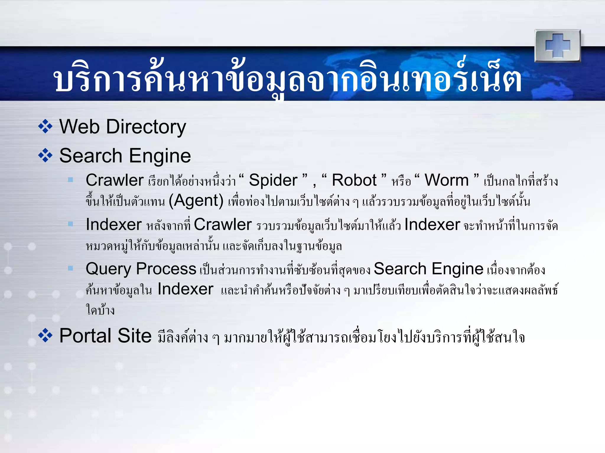 บริการค้นหาข้อมูลจากอินเทอร์เน็ต
 Web Directory
 Search Engine
 Crawler เรียกได้อย่างหนึ่งว่า “ Spider ” , “ Robot ” หรือ “ Worm ” เป็นกลไกที่สร้าง
ขึ้นให้เป็นตัวแทน (Agent) เพื่อท่องไปตามเว็บไซต์ต่างๆ แล้วรวบรวมข้อมูลที่อยู่ในเว็บไซต์นั้น
 Indexer หลังจากที่ Crawler รวบรวมข้อมูลเว็บไซต์มาให้แล้ว Indexer จะทาหน้าที่ในการจัด
หมวดหมู่ให้กับข้อมูลเหล่านั้น และจัดเก็บลงในฐานข้อมูล
 Query Process เป็นส่วนการทางานที่ซับซ้อนที่สุดของ Search Engine เนื่องจากต้อง
ค้นหาข้อมูลใน Indexer และนาคาค้นหรือปัจจัยต่าง ๆ มาเปรียบเทียบเพื่อตัดสินใจว่าจะแสดงผลลัพธ์
ใดบ้าง
 Portal Site มีลิงค์ต่าง ๆ มากมายให้ผู้ใช้สามารถเชื่อมโยงไปยังบริการที่ผู้ใช้สนใจ
 