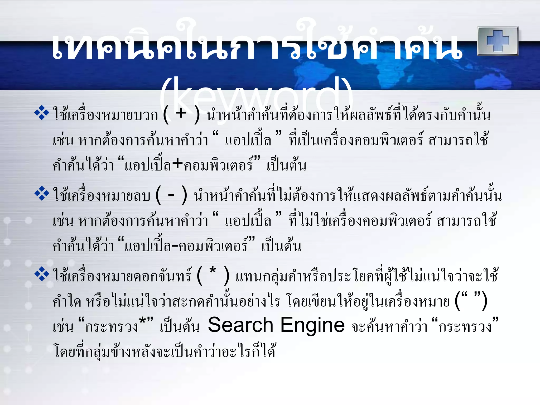 เทคนิคในกำรใช้คำค้น
(keyword)ใช้เครื่องหมายบวก ( + ) นาหน้าคาค้นที่ต้องการให้ผลลัพธ์ที่ได้ตรงกับคานั้น
เช่น หากต้องการค้นหาคาว่า “ แอปเปิ้ล ” ที่เป็นเครื่องคอมพิวเตอร์ สามารถใช้
คาค้นได้ว่า “แอปเปิ้ล+คอมพิวเตอร์” เป็นต้น
ใช้เครื่องหมายลบ ( - ) นาหน้าคาค้นที่ไม่ต้องการให้แสดงผลลัพธ์ตามคาค้นนั้น
เช่น หากต้องการค้นหาคาว่า “ แอปเปิ้ล ” ที่ไม่ใช่เครื่องคอมพิวเตอร์ สามารถใช้
คาค้นได้ว่า “แอปเปิ้ล-คอมพิวเตอร์” เป็นต้น
ใช้เครื่องหมายดอกจันทร์ ( * ) แทนกลุ่มคาหรือประโยคที่ผู้ใช้ไม่แน่ใจว่าจะใช้
คาใด หรือไม่แน่ใจว่าสะกดคานั้นอย่างไร โดยเขียนให้อยู่ในเครื่องหมาย (“ ”)
เช่น “กระทรวง*” เป็นต้น Search Engine จะค้นหาคาว่า “กระทรวง”
โดยที่กลุ่มข้างหลังจะเป็นคาว่าอะไรก็ได้
 