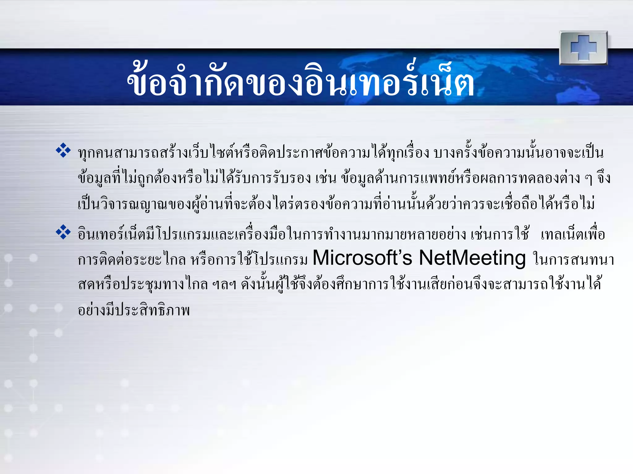 ข้อจากัดของอินเทอร์เน็ต
 ทุกคนสามารถสร้างเว็บไซต์หรือติดประกาศข้อความได้ทุกเรื่อง บางครั้งข้อความนั้นอาจจะเป็น
ข้อมูลที่ไม่ถูกต้องหรือไม่ได้รับการรับรอง เช่น ข้อมูลด้านการแพทย์หรือผลการทดลองต่าง ๆ จึง
เป็นวิจารณญาณของผู้อ่านที่จะต้องไตร่ตรองข้อความที่อ่านนั้นด้วยว่าควรจะเชื่อถือได้หรือไม่
 อินเทอร์เน็ตมีโปรแกรมและเครื่องมือในการทางานมากมายหลายอย่าง เช่นการใช้ เทลเน็ตเพื่อ
การติดต่อระยะไกล หรือการใช้โปรแกรม Microsoft’s NetMeeting ในการสนทนา
สดหรือประชุมทางไกล ฯลฯ ดังนั้นผู้ใช้จึงต้องศึกษาการใช้งานเสียก่อนจึงจะสามารถใช้งานได้
อย่างมีประสิทธิภาพ
 
