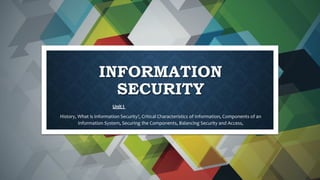 INFORMATION
SECURITY
Unit I
History, What is Information Security?, Critical Characteristics of Information, Components of an
Information System, Securing the Components, Balancing Security and Access,
 