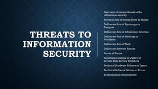 THREATS TO
INFORMATION
SECURITY
Overview of various threats to the
information security.
Potential Acts of Human Error or Failure
Deliberate Acts of Espionage or
Trespass
Deliberate Acts of Information Extortion
Deliberate Acts of Sabotage or
Vandalism
Deliberate Acts of Theft
Deliberate Software Attacks
Forces of Nature
Potential Deviations in Quality of
Service from Service Providers
Technical Hardware Failures or Errors
Technical Software Failures or Errors
Technological Obsolescence
 