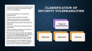 CLASSIFICATION OF
SECURITY VULNERABILITIES
Information security threats are through possible
contact with the gaps in the protection system,
or factors of vulnerability.
The main vulnerabilities are caused by the
following factors:
•Shortcomings of software or hardware
•Different characteristics of the structure of
automated systems in the information flow
•Some operational processes of the system are
inadequate
•Inaccuracy of information exchange protocols
and interface
•Difficult operating conditions and conditions in
which the information is located.
Most often the sources of threats are triggered
in order to obtain illegal benefits after damaging
information. However, accidental effect of
threats due to insufficient protection and mass
attack of a threatening factor is also possible.
If you eliminate or at least mitigate the impact
from vulnerabilities, you can avoid a significant
threat meant to damage the storage system.
Types of
Vulnerabilities
Objective Subjective Random
 