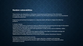 Random vulnerabilities
These factors vary depending on unforeseen circumstances and features of the information
environment. They are almost impossible to predict in the information space, but you must be prepared
to rapidly eliminate them.
Engineering and technical investigation or a response attack will help to mitigate the following
problems:
1. System failures:
•Caused by malfunctions of technical means at different levels of processing and storage of information
(including those responsible for system performance and access to it).
•Malfunctions and obsolete elements (demagnetization of data carriers, such as diskettes, cables,
connection lines and microchips).
•Malfunctions of different software that supports all links in the chain of information storage and
processing (antiviruses, application and service programs).
•Malfunctions of auxiliary equipment of information systems (power transmission failures).
2. Factors weakening information security:
•Damage to communications such as water supply, electricity, ventilation and sewerage.
•Malfunctions of enclosing devices (fences, walls in buildings, housing of the equipment where
information is stored).
 