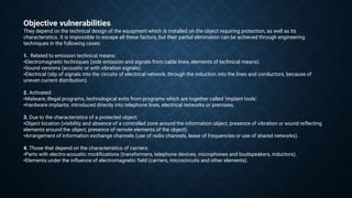 Objective vulnerabilities
They depend on the technical design of the equipment which is installed on the object requiring protection, as well as its
characteristics. It is impossible to escape all these factors, but their partial elimination can be achieved through engineering
techniques in the following cases:
1. Related to emission technical means:
•Electromagnetic techniques (side emission and signals from cable lines, elements of technical means).
•Sound versions (acoustic or with vibration signals).
•Electrical (slip of signals into the circuits of electrical network, through the induction into the lines and conductors, because of
uneven current distribution).
2. Activated:
•Malware, illegal programs, technological exits from programs which are together called ‘implant tools’.
•Hardware implants: introduced directly into telephone lines, electrical networks or premises.
3. Due to the characteristics of a protected object:
•Object location (visibility and absence of a controlled zone around the information object, presence of vibration or sound reflecting
elements around the object, presence of remote elements of the object).
•Arrangement of information exchange channels (use of radio channels, lease of frequencies or use of shared networks).
4. Those that depend on the characteristics of carriers:
•Parts with electro-acoustic modifications (transformers, telephone devices, microphones and loudspeakers, inductors).
•Elements under the influence of electromagnetic field (carriers, microcircuits and other elements).
 