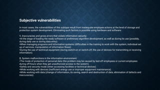 Subjective vulnerabilities
In most cases, the vulnerabilities of this subtype result from inadequate employee actions at the level of storage and
protection system development. Eliminating such factors is possible using hardware and software:
1. Inaccuracies and gross errors that violate information security:
•At the stage of loading the ready software or preliminary algorithm development, as well as during its use (possibly,
during daily use or during data entry).
•When managing programs and information systems (difficulties in the training to work with the system, individual set
up of services, manipulation of information flows).
•During the use of technical equipment (during switch-on or switch-off, the use of devices for transmitting or receiving
information).
2. System malfunctions in the information environment:
•The mode of protection of personal data (the problem may be caused by laid-off employees or current employees
during off-hours when they get unauthorized access to the system).
•Safety and security mode (when accessing facilities or technical devices).
•While working with devices (inefficient energy use or improper equipment maintenance).
•While working with data (change of information, its saving, search and destruction of data, elimination of defects and
inaccuracies).
 
