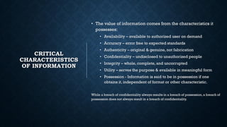 CRITICAL
CHARACTERISTICS
OF INFORMATION
• The value of information comes from the characteristics it
possesses:
• Availability – available to authorized user on demand
• Accuracy – error free to expected standards
• Authenticity – original & genuine, not fabrication
• Confidentiality – undisclosed to unauthorized people
• Integrity – whole, complete, and uncorrupted
• Utility – serves the purpose & available in meaningful form
• Possession - Information is said to be in possession if one
obtains it, independent of format or other characteristic.
While a breach of confidentiality always results in a breach of possession,a breach of
possession does not always result in a breach of confidentiality.
 