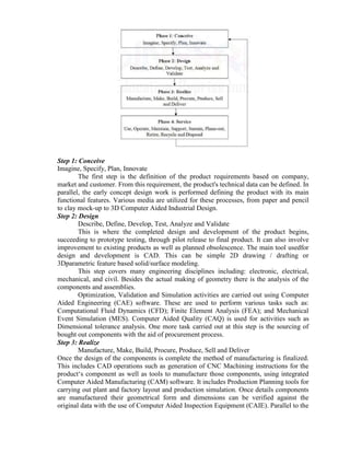 Step 1: Conceive
Imagine, Specify, Plan, Innovate
The first step is the definition of the product requirements based on company,
market and customer. From this requirement, the product's technical data can be defined. In
parallel, the early concept design work is performed defining the product with its main
functional features. Various media are utilized for these processes, from paper and pencil
to clay mock-up to 3D Computer Aided Industrial Design.
Step 2: Design
Describe, Define, Develop, Test, Analyze and Validate
This is where the completed design and development of the product begins,
succeeding to prototype testing, through pilot release to final product. It can also involve
improvement to existing products as well as planned obsolescence. The main tool usedfor
design and development is CAD. This can be simple 2D drawing / drafting or
3Dparametric feature based solid/surface modeling.
This step covers many engineering disciplines including: electronic, electrical,
mechanical, and civil. Besides the actual making of geometry there is the analysis of the
components and assemblies.
Optimization, Validation and Simulation activities are carried out using Computer
Aided Engineering (CAE) software. These are used to perform various tasks such as:
Computational Fluid Dynamics (CFD); Finite Element Analysis (FEA); and Mechanical
Event Simulation (MES). Computer Aided Quality (CAQ) is used for activities such as
Dimensional tolerance analysis. One more task carried out at this step is the sourcing of
bought out components with the aid of procurement process.
Step 3: Realize
Manufacture, Make, Build, Procure, Produce, Sell and Deliver
Once the design of the components is complete the method of manufacturing is finalized.
This includes CAD operations such as generation of CNC Machining instructions for the
product„s component as well as tools to manufacture those components, using integrated
Computer Aided Manufacturing (CAM) software. It includes Production Planning tools for
carrying out plant and factory layout and production simulation. Once details components
are manufactured their geometrical form and dimensions can be verified against the
original data with the use of Computer Aided Inspection Equipment (CAIE). Parallel to the
 