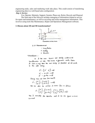 engineering tasks, sales and marketing work take place. This could consist of transferring
engineering data to a web based sales configuration.
Step 4: Service
Use, Operate, Maintain, Support, Sustain, Phase-out, Retire, Recycle and Disposal
The final step of the lifecycle includes managing of information related to service
for repair and maintenance, as well as recycling and waste management information. This
involves using tools like Maintenance, Repair and Operations Management software.
3. Discuss about 2D and 3D transformation?
 