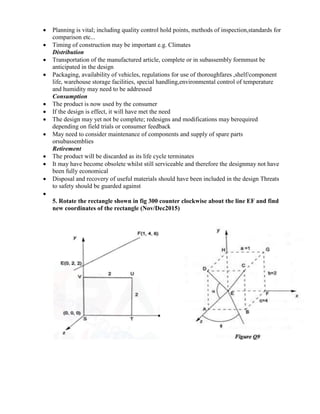  Planning is vital; including quality control hold points, methods of inspection,standards for
comparison etc...
 Timing of construction may be important e.g. Climates
Distribution
 Transportation of the manufactured article, complete or in subassembly formmust be
anticipated in the design
 Packaging, availability of vehicles, regulations for use of thoroughfares ,shelf/component
life, warehouse storage facilities, special handling,environmental control of temperature
and humidity may need to be addressed
Consumption
 The product is now used by the consumer
 If the design is effect, it will have met the need
 The design may yet not be complete; redesigns and modifications may berequired
depending on field trials or consumer feedback
 May need to consider maintenance of components and supply of spare parts
orsubassemblies
Retirement
 The product will be discarded as its life cycle terminates
 It may have become obsolete whilst still serviceable and therefore the designmay not have
been fully economical
 Disposal and recovery of useful materials should have been included in the design Threats
to safety should be guarded against

5. Rotate the rectangle shown in fig 300 counter clockwise about the line EF and find
new coordinates of the rectangle (Nov/Dec2015)
 