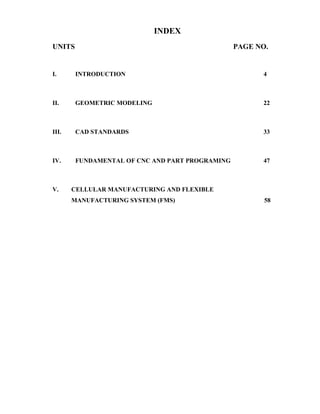 INDEX
UNITS PAGE NO.
I. INTRODUCTION 4
II. GEOMETRIC MODELING 22
III. CAD STANDARDS 33
IV. FUNDAMENTAL OF CNC AND PART PROGRAMING 47
V. CELLULAR MANUFACTURING AND FLEXIBLE
MANUFACTURING SYSTEM (FMS) 58
 