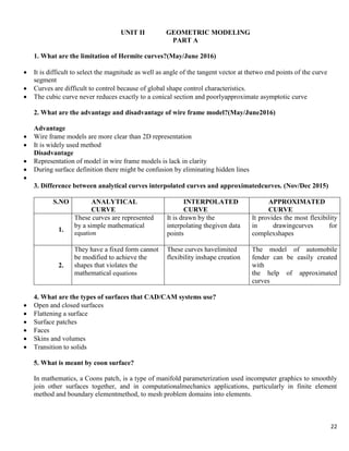 22
UNIT II GEOMETRIC MODELING
PART A
1. What are the limitation of Hermite curves?(May/June 2016)
 It is difficult to select the magnitude as well as angle of the tangent vector at thetwo end points of the curve
segment
 Curves are difficult to control because of global shape control characteristics.
 The cubic curve never reduces exactly to a conical section and poorlyapproximate asymptotic curve
2. What are the advantage and disadvantage of wire frame model?(May/June2016)
Advantage
 Wire frame models are more clear than 2D representation
 It is widely used method
Disadvantage
 Representation of model in wire frame models is lack in clarity
 During surface definition there might be confusion by eliminating hidden lines

3. Difference between analytical curves interpolated curves and approximatedcurves. (Nov/Dec 2015)
S.NO ANALYTICAL
CURVE
INTERPOLATED
CURVE
APPROXIMATED
CURVE
1.
These curves are represented
by a simple mathematical
equation
It is drawn by the
interpolating thegiven data
points
It provides the most flexibility
in drawingcurves for
complexshapes
2.
They have a fixed form cannot
be modified to achieve the
shapes that violates the
mathematical equations
These curves havelimited
flexibility inshape creation
The model of automobile
fender can be easily created
with
the help of approximated
curves
4. What are the types of surfaces that CAD/CAM systems use?
 Open and closed surfaces
 Flattening a surface
 Surface patches
 Faces
 Skins and volumes
 Transition to solids
5. What is meant by coon surface?
In mathematics, a Coons patch, is a type of manifold parameterization used incomputer graphics to smoothly
join other surfaces together, and in computationalmechanics applications, particularly in finite element
method and boundary elementmethod, to mesh problem domains into elements.
 