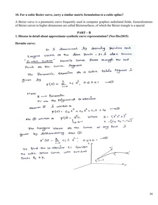 24
10. For a cubic Bezier curve, carry a similar matrix formulation to a cubic spline?
A Bézier curve is a parametric curve frequently used in computer graphics andrelated fields. Generalizations
of Bézier curves to higher dimensions are called Béziersurfaces, of which the Bézier triangle is a special
PART – B
1. Discuss in detail about approximate synthetic curve representation? (Nov/Dec2015)
Hermite curve:
 