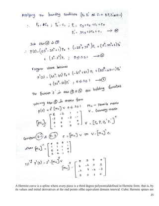 25
A Hermite curve is a spline where every piece is a third degree polynomialdefined in Hermite form: that is, by
its values and initial derivatives at the end points ofthe equivalent domain interval. Cubic Hermite spines are
 