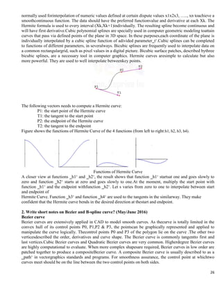 26
normally used forinterpolation of numeric values defined at certain dispute values x1x2x3, ….., xn toachieve a
smoothcontinuous function. The data should have the preferred functionvalue and derivative at each Xk. The
Hermite formula is used to every interval (Xk,Xk+1)individually. The resulting spline become continuous and
will have first derivative.Cubic polynomial splines are specially used in computer geometric modeling toattain
curves that pass via defined points of the plane in 3D space. In these purposes,each coordinate of the plane is
individually interpolated by a cubic spline function of adivided parameter‗t„.Cubic splines can be completed
to functions of different parameters, in severalways. Bicubic splines are frequently used to interpolate data on
a common rectangulargrid, such as pixel values in a digital picture. Bicubic surface patches, described bythree
bicubic splines, are a necessary tool in computer graphics. Hermite curves aresimple to calculate but also
more powerful. They are used to well interpolate betweenkey points.
The following vectors needs to compute a Hermite curve:
P1: the start point of the Hermite curve
T1: the tangent to the start point
P2: the endpoint of the Hermite curve
T2: the tangent to the endpoint
Figure shows the functions of Hermite Curve of the 4 functions (from left to right:h1, h2, h3, h4).
Functions of Hermite Curve
A closer view at functions ‗h1„ and ‗h2„, the result shows that function ‗h1„ startsat one and goes slowly to
zero and function ‗h2„ starts at zero and goes slowly to one.At the moment, multiply the start point with
function ‗h1„ and the endpoint withfunction ‗h2„. Let s varies from zero to one to interpolate between start
and endpoint of
Hermite Curve. Function ‗h3„ and function ‗h4„ are used to the tangents in the similarway. They make
confident that the Hermite curve bends in the desired direction at thestart and endpoint.
2. Write short notes on Bezier and B-spline curve? (May/June 2016)
Bezier curve
Bezier curves are extensively applied in CAD to model smooth curves. As thecurve is totally limited in the
convex hull of its control points P0, P1,P2 & P3, the pointscan be graphically represented and applied to
manipulate the curve logically. Thecontrol points P0 and P3 of the polygon lie on the curve .The other two
verticesdescribed the order, derivatives and curve shape. The Bezier curve is commonly tangentto first and
last vertices.Cubic Bezier curves and Quadratic Bezier curves are very common. Higherdegree Bezier curves
are highly computational to evaluate. When more complex shapesare required, Bezier curves in low order are
patched together to produce a compositeBezier curve. A composite Bezier curve is usually described to as a
‗path„ in vectorgraphics standards and programs. For smoothness assurance, the control point at whichtwo
curves meet should be on the line between the two control points on both sides.
 