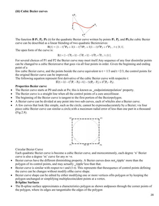 28
(iii) Cubic Bezier curves
The function B Pi, Pj, Pk (t) for the quadratic Bezier curve written by points Pi, Pj, and Pk,the cubic Bezier
curve can be described as a linear blending of two quadratic Beziercurves:
The open form of the curve is:
For several choices of P1 and P2 the Bezier curve may meet itself.Any sequence of any four dissimilar points
can be changed to a cubic Beziercurve that goes via all four points in order. Given the beginning and ending
point of a
few cubic Bezier curve, and the points beside the curve equivalent to t = 1/3 and t =2/3, the control points for
the original Bezier curve can be improved.
The following equation represent first derivative of the cubic Bezier curve with respectto t:
Properties Bezier curve
 The Bezier curve starts at P0 and ends at Pn; this is known as ‗endpointinterpolation„ property.
 The Bezier curve is a straight line when all the control points of a cure arecollinear.
 The beginning of the Bezier curve is tangent to the first portion of the Bezierpolygon.
 A Bezier curve can be divided at any point into two sub curves, each of whichis also a Bezier curve.
 A few curves that look like simple, such as the circle, cannot be expressedaccurately by a Bezier; via four
piece cubic Bezier curve can similar a circle,with a maximum radial error of less than one part in a thousand
(Fig.2.8).
Circular Bezier Curve
Each quadratic Bezier curve is become a cubic Bezier curve, and morecommonly, each degree „n‟ Bezier
curve is also a degree „m‟ curve for any m >n.
 Bezier curves have the different diminishing property. A Bezier curves does not‗ripple„ more than the
polygon of its control points, and may actually ‗ripple„less than that.
 Bezier curve is similar with respect to t and (1-t). This represents that thesequence of control points defining
the curve can be changes without modify ofthe curve shape.
 Bezier curve shape can be edited by either modifying one or more vertices ofits polygon or by keeping the
polygon unchanged or simplifying multiplecoincident points at a vertex.
B-Spline Surfaces
 The B-spline surface approximates a characteristics polygon as shown andpasses through the corner points of
the polygon, where its edges are tangentialto the edges of the polygon
 