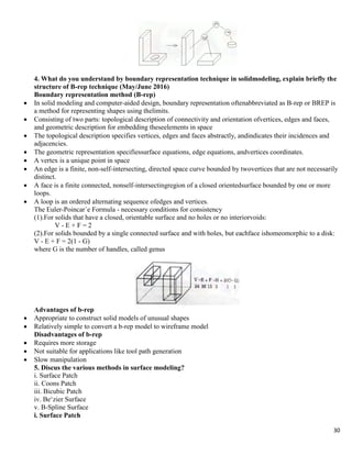30
4. What do you understand by boundary representation technique in solidmodeling, explain briefly the
structure of B-rep technique (May/June 2016)
Boundary representation method (B-rep)
 In solid modeling and computer-aided design, boundary representation oftenabbreviated as B-rep or BREP is
a method for representing shapes using thelimits.
 Consisting of two parts: topological description of connectivity and orientation ofvertices, edges and faces,
and geometric description for embedding theseelements in space
 The topological description specifies vertices, edges and faces abstractly, andindicates their incidences and
adjacencies.
 The geometric representation specifiessurface equations, edge equations, andvertices coordinates.
 A vertex is a unique point in space
 An edge is a finite, non-self-intersecting, directed space curve bounded by twovertices that are not necessarily
distinct.
 A face is a finite connected, nonself-intersectingregion of a closed orientedsurface bounded by one or more
loops.
 A loop is an ordered alternating sequence ofedges and vertices.
The Euler-Poincar´e Formula - necessary conditions for consistency
(1).For solids that have a closed, orientable surface and no holes or no interiorvoids:
V - E + F = 2
(2).For solids bounded by a single connected surface and with holes, but eachface ishomeomorphic to a disk:
V - E + F = 2(1 - G)
where G is the number of handles, called genus
Advantages of b-rep
 Appropriate to construct solid models of unusual shapes
 Relatively simple to convert a b-rep model to wireframe model
Disadvantages of b-rep
 Requires more storage
 Not suitable for applications like tool path generation
 Slow manipulation
5. Discus the various methods in surface modeling?
i. Surface Patch
ii. Coons Patch
iii. Bicubic Patch
iv. Be„zier Surface
v. B-Spline Surface
i. Surface Patch
 