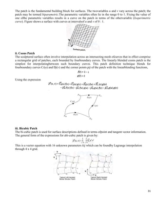 31
The patch is the fundamental building block for surfaces. The twovariables u and v vary across the patch; the
patch may be termed biparametric.The parametric variables often lie in the range 0 to 1. Fixing the value of
one ofthe parametric variables results in a curve on the patch in terms of the othervariable (Isoperimetric
curve). Figure shows a surface with curves at intervalsof u and v of 0 : 1.
ii. Coons Patch
The sculptured surface often involve interpolation across an intersecting mesh ofcurves that in effect comprise
a rectangular grid of patches, each bounded by fourboundary curves. The linearly blended coons patch is the
simplest for interpolatingbetween such boundary curves. This patch definition technique blends for
fourboundary curves Ci(u) and Dj(v) and the corner points pij of the patch with the linearblending functions,
Using the expression
iii. Bicubic Patch
The bi-cubic patch is used for surface descriptions defined in terms ofpoint and tangent vector information.
The general form of the expressions for abi-cubic patch is given by:
This is a vector equation with 16 unknown parameters kij which can be foundby Lagrange interpolation
through 4 x 4 grid.
 