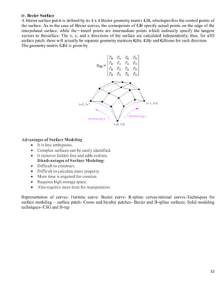 32
iv. Bezier Surface
A Bézier surface patch is defined by its 4 x 4 Bézier geometry matrix GB, whichspecifies the control points of
the surface. As in the case of Bézier curves, the cornerpoints of GB specify actual points on the edge of the
interpolated surface, while the―inner‖ points are intermediate points which indirectly specify the tangent
vectors to thesurface. The x, y, and z directions of the surface are calculated independently; thus, for a3D
surface patch. there will actually be separate geometry matrices GBx, GBy and GBzone for each direction.
The geometry matrix GBk is given by
Advantages of Surface Modeling
 It is less ambiguous.
 Complex surfaces can be easily identified.
 It removes hidden line and adds realism.
Disadvantages of Surface Modeling:
 Difficult to construct.
 Difficult to calculate mass property.
 More time is required for creation.
 Requires high storage space.
 Also requires more time for manipulation.
Representation of curves- Hermite curve- Bezier curve- B-spline curves-rational curves-Techniques for
surface modeling – surface patch- Coons and bicubic patches- Bezier and B-spline surfaces. Solid modeling
techniques- CSG and B-rep
 
