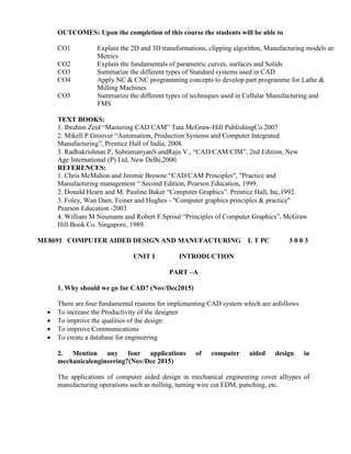 OUTCOMES: Upon the completion of this course the students will be able to
CO1 Explain the 2D and 3D transformations, clipping algorithm, Manufacturing models and
Metrics
CO2 Explain the fundamentals of parametric curves, surfaces and Solids
CO3 Summarize the different types of Standard systems used in CAD
CO4 Apply NC & CNC programming concepts to develop part programme for Lathe &
Milling Machines
CO5 Summarize the different types of techniques used in Cellular Manufacturing and
FMS
TEXT BOOKS:
1. Ibrahim Zeid “Mastering CAD CAM” Tata McGraw-Hill PublishingCo.2007
2. Mikell.P.Groover “Automation, Production Systems and Computer Integrated
Manufacturing”, Prentice Hall of India, 2008.
3. Radhakrishnan P, SubramanyanS.andRaju V., “CAD/CAM/CIM”, 2nd Edition, New
Age International (P) Ltd, New Delhi,2000.
REFERENCES:
1. Chris McMahon and Jimmie Browne “CAD/CAM Principles", "Practice and
Manufacturing management “ Second Edition, Pearson Education, 1999.
2. Donald Hearn and M. Pauline Baker “Computer Graphics”. Prentice Hall, Inc,1992.
3. Foley, Wan Dam, Feiner and Hughes - "Computer graphics principles & practice"
Pearson Education -2003
4. William M Neumann and Robert F.Sproul “Principles of Computer Graphics”, McGraw
Hill Book Co. Singapore, 1989.
ME8691 COMPUTER AIDED DESIGN AND MANUFACTURING L T PC 3 0 0 3
UNIT I INTRODUCTION
PART –A
1. Why should we go for CAD? (Nov/Dec2015)
There are four fundamental reasons for implementing CAD system which are asfollows
 To increase the Productivity of the designer
 To improve the qualities of the design
 To improve Communications
 To create a database for engineering
2. Mention any four applications of computer aided design in
mechanicalengineering?(Nov/Dec 2015)
The applications of computer aided design in mechanical engineering cover alltypes of
manufacturing operations such as milling, turning wire cut EDM, punching, etc.
 