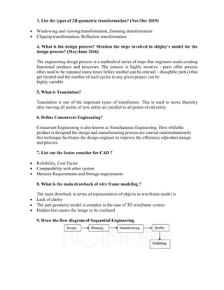 3. List the types of 2D geometric transformation? (Nov/Dec 2015)
 Windowing and viewing transformation, Zooming transformation
 Clipping transformation, Reflection transformation
4. What is the design process? Mention the steps involved in shigley’s model for the
design process? (May/June 2016)
The engineering design process is a methodical series of steps that engineers usein creating
functional products and processes. The process is highly iterative - parts ofthe process
often need to be repeated many times before another can be entered – thoughthe part(s) that
get iterated and the number of such cycles in any given project can be
highly variable.
5. What is Translation?
Translation is one of the important types of transformer. This is used to move theentity
after moving all points of new entity are parallel to all points of old entity.
6. Define Concurrent Engineering?
Concurrent Engineering is also known as Simultaneous Engineering. Here whilethe
product is designed the design and manufacturing process are carried outsimultaneously
this technique facilitates the design engineer to improve the efficiency ofproduct design
and process.
7. List out the factor consider for CAD ?
 Reliability, Cost Factor
 Comparability with other system
 Memory Requirements and Storage requirements
8. What is the main drawback of wire frame modeling ?
The main drawback in terms of representation of objects in wireframe model is
 Lack of clarity
 The part geometry model is complex in the case of 3D wireframe system
 Hidden line causes the image to be confused
9. Draw the flow diagram of Sequential Engineering
 