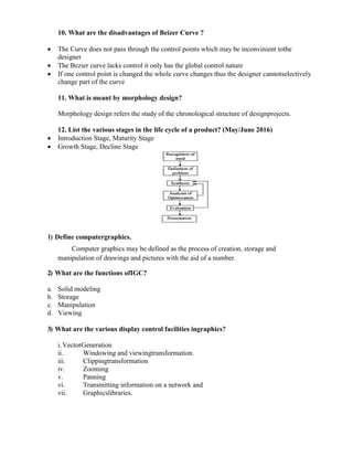 10. What are the disadvantages of Beizer Curve ?
 The Curve does not pass through the control points which may be inconvinient tothe
designer
 The Bezier curve lacks control it only has the global control nature
 If one control point is changed the whole curve changes thus the designer cannotselectively
change part of the curve
11. What is meant by morphology design?
Morphology design refers the study of the chronological structure of designprojects.
12. List the various stages in the life cycle of a product? (May/June 2016)
 Introduction Stage, Maturity Stage
 Growth Stage, Decline Stage
1) Define computergraphics.
Computer graphics may be defined as the process of creation, storage and
manipulation of drawings and pictures with the aid of a number.
2) What are the functions ofIGC?
a. Solid modeling
b. Storage
c. Manipulation
d. Viewing
3) What are the various display control facilities ingraphics?
i.VectorGeneration
ii. Windowing and viewingtransformation.
iii. Clippingtransformation
iv. Zooming
v. Panning
vi. Transmitting information on a network and
vii. Graphicslibraries.
 