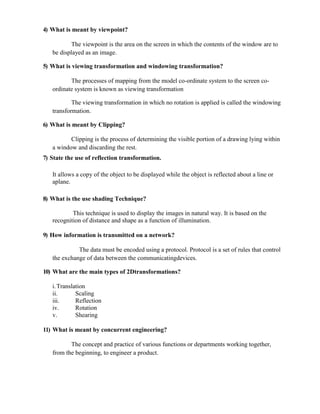 4) What is meant by viewpoint?
The viewpoint is the area on the screen in which the contents of the window are to
be displayed as an image.
5) What is viewing transformation and windowing transformation?
The processes of mapping from the model co-ordinate system to the screen co-
ordinate system is known as viewing transformation
The viewing transformation in which no rotation is applied is called the windowing
transformation.
6) What is meant by Clipping?
Clipping is the process of determining the visible portion of a drawing lying within
a window and discarding the rest.
7) State the use of reflection transformation.
It allows a copy of the object to be displayed while the object is reflected about a line or
aplane.
8) What is the use shading Technique?
This technique is used to display the images in natural way. It is based on the
recognition of distance and shape as a function of illumination.
9) How information is transmitted on a network?
The data must be encoded using a protocol. Protocol is a set of rules that control
the exchange of data between the communicatingdevices.
10) What are the main types of 2Dtransformations?
i.Translation
ii. Scaling
iii. Reflection
iv. Rotation
v. Shearing
11) What is meant by concurrent engineering?
The concept and practice of various functions or departments working together,
from the beginning, to engineer a product.
 