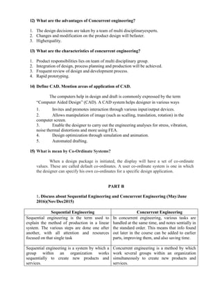 12) What are the advantages of Concurrent engineering?
1. The design decisions are taken by a team of multi disciplinaryexperts.
2. Changes and modification on the product design will befaster.
3. Higherquality.
13) What are the characteristics of concurrent engineering?
1. Product responsibilities lies on team of multi disciplinary group.
2. Integration of design, process planning and production will be achieved.
3. Frequent review of design and development process.
4. Rapid prototyping.
14) Define CAD. Mention areas of application of CAD.
The computers help in design and draft is commonly expressed by the term
“Computer Aided Design” (CAD). A CAD system helps designer in various ways
1. Invites and promotes interaction through various input/output devices.
2. Allows manipulation of image (such as scalling, translation, rotation) in the
computer screen.
3. Enable the designer to carry out the engineering analyses for stress, vibration,
noise thermal distortions and more using FEA.
4. Design optimization through simulation and animation.
5. Automated drafting.
15) What is mean by Co-Ordinate Systems?
When a design package is initiated, the display will have a set of co-ordinate
values. These are called default co-ordinates. A user co-ordinate system is one in which
the designer can specify his own co-ordinates for a specific design application.
PART B
1. Discuss about Sequential Engineering and Concurrent Engineering (May/June
2016)(Nov/Dec2015)
Sequential Engineering Concurrent Engineering
Sequential engineering is the term used to
explain the method of production in a linear
system. The various steps are done one after
another, with all attention and resources
focused on that single task
In concurrent engineering, various tasks are
handled at the same time, and notes sentially in
the standard order. This means that info found
out later in the course can be added to earlier
parts, improving them, and also saving time.
Sequential engineering is a system by which a
group within an organization works
sequentially to create new products and
services.
Concurrent engineering is a method by which
work several groups within an organization
simultaneously to create new products and
services.
 