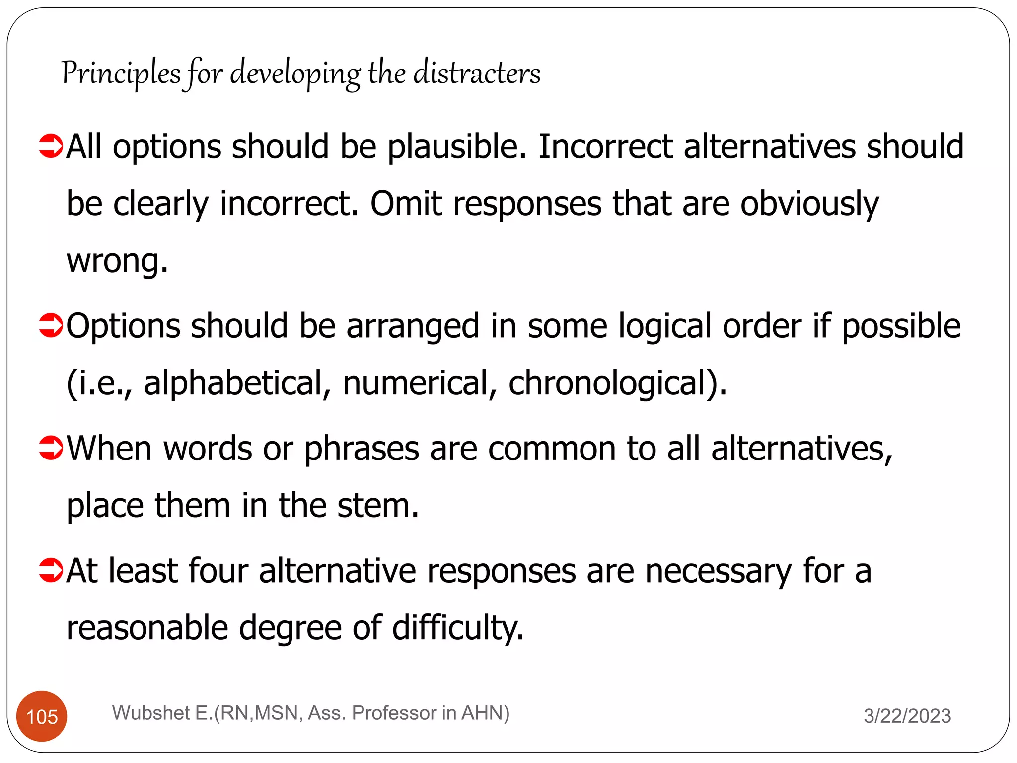All options should be plausible. Incorrect alternatives should
be clearly incorrect. Omit responses that are obviously
wrong.
Options should be arranged in some logical order if possible
(i.e., alphabetical, numerical, chronological).
When words or phrases are common to all alternatives,
place them in the stem.
At least four alternative responses are necessary for a
reasonable degree of difficulty.
Principles for developing the distracters
105 Wubshet E.(RN,MSN, Ass. Professor in AHN) 3/22/2023
 