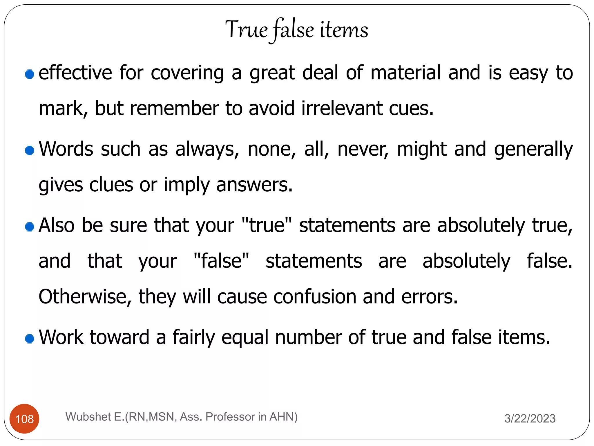 effective for covering a great deal of material and is easy to
mark, but remember to avoid irrelevant cues.
Words such as always, none, all, never, might and generally
gives clues or imply answers.
Also be sure that your "true" statements are absolutely true,
and that your "false" statements are absolutely false.
Otherwise, they will cause confusion and errors.
Work toward a fairly equal number of true and false items.
True false items
108 Wubshet E.(RN,MSN, Ass. Professor in AHN) 3/22/2023
 