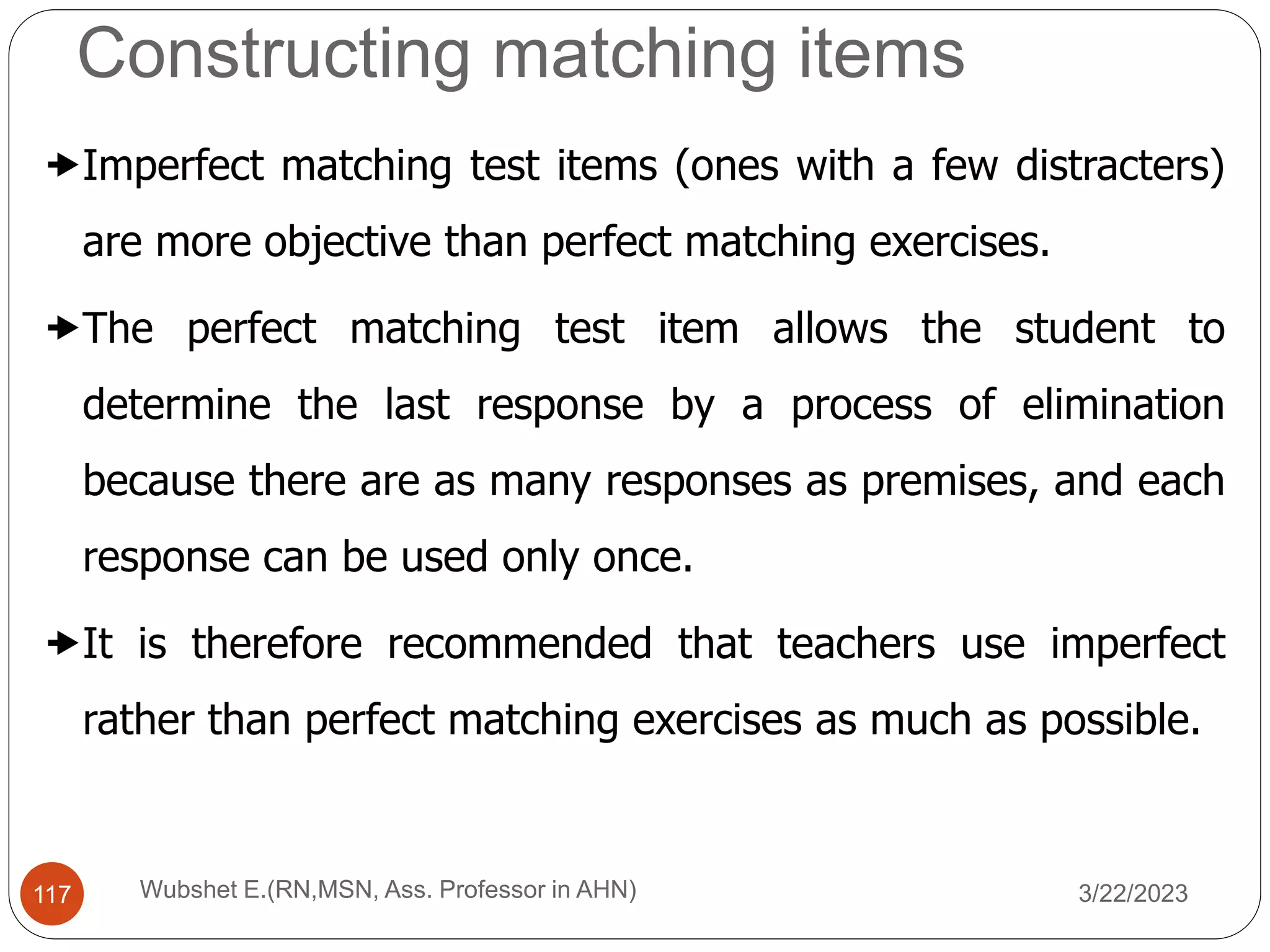 Imperfect matching test items (ones with a few distracters)
are more objective than perfect matching exercises.
The perfect matching test item allows the student to
determine the last response by a process of elimination
because there are as many responses as premises, and each
response can be used only once.
It is therefore recommended that teachers use imperfect
rather than perfect matching exercises as much as possible.
Constructing matching items
117 Wubshet E.(RN,MSN, Ass. Professor in AHN) 3/22/2023
 