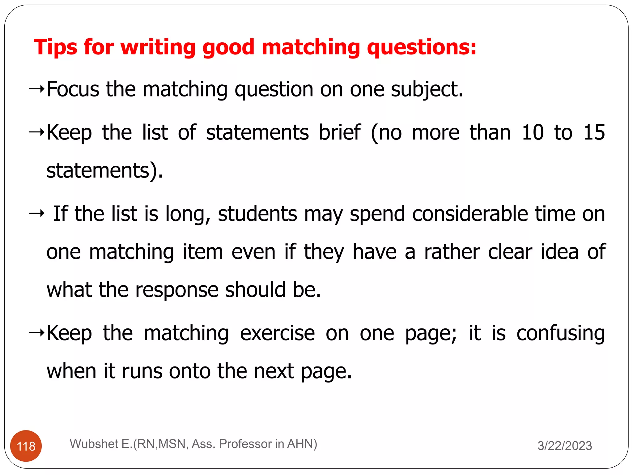 Tips for writing good matching questions:
Focus the matching question on one subject.
Keep the list of statements brief (no more than 10 to 15
statements).
 If the list is long, students may spend considerable time on
one matching item even if they have a rather clear idea of
what the response should be.
Keep the matching exercise on one page; it is confusing
when it runs onto the next page.
118 Wubshet E.(RN,MSN, Ass. Professor in AHN) 3/22/2023
 
