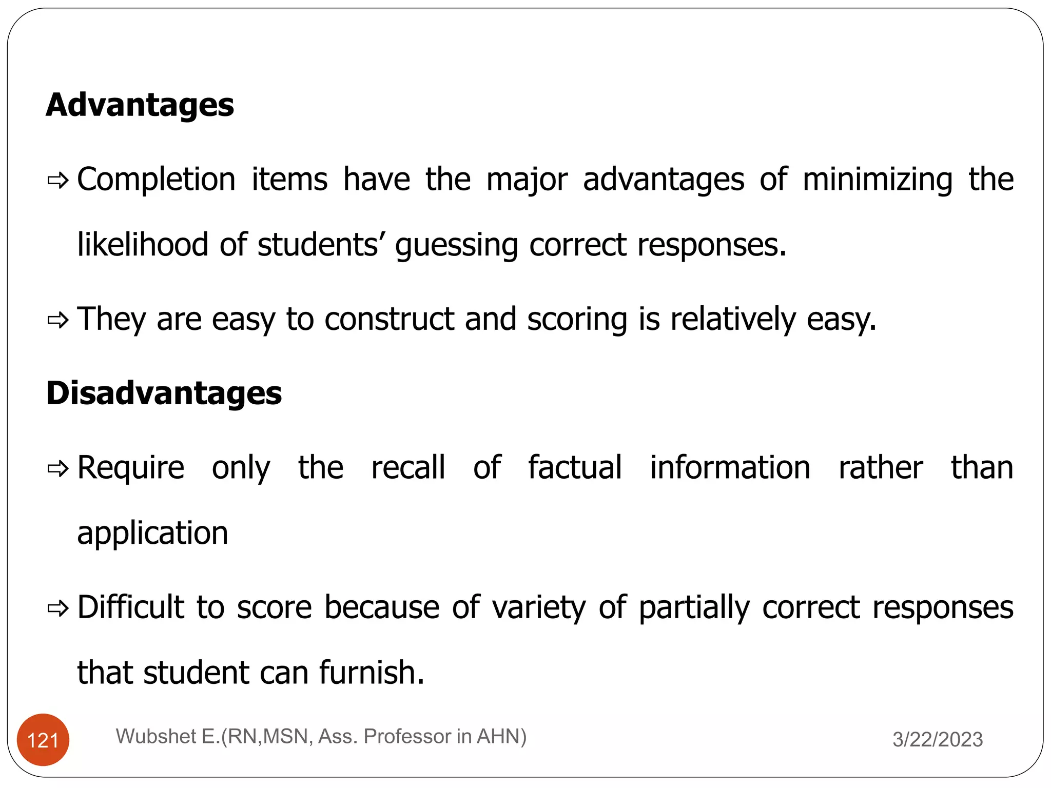 Advantages
 Completion items have the major advantages of minimizing the
likelihood of students’ guessing correct responses.
 They are easy to construct and scoring is relatively easy.
Disadvantages
 Require only the recall of factual information rather than
application
 Difficult to score because of variety of partially correct responses
that student can furnish.
121 Wubshet E.(RN,MSN, Ass. Professor in AHN) 3/22/2023
 