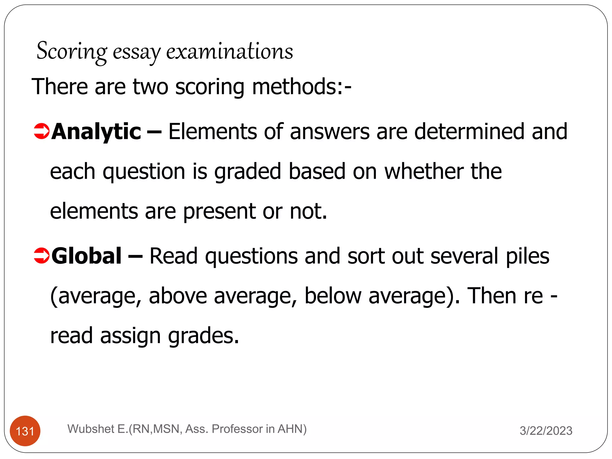 There are two scoring methods:-
Analytic – Elements of answers are determined and
each question is graded based on whether the
elements are present or not.
Global – Read questions and sort out several piles
(average, above average, below average). Then re -
read assign grades.
Scoring essay examinations
131 Wubshet E.(RN,MSN, Ass. Professor in AHN) 3/22/2023
 