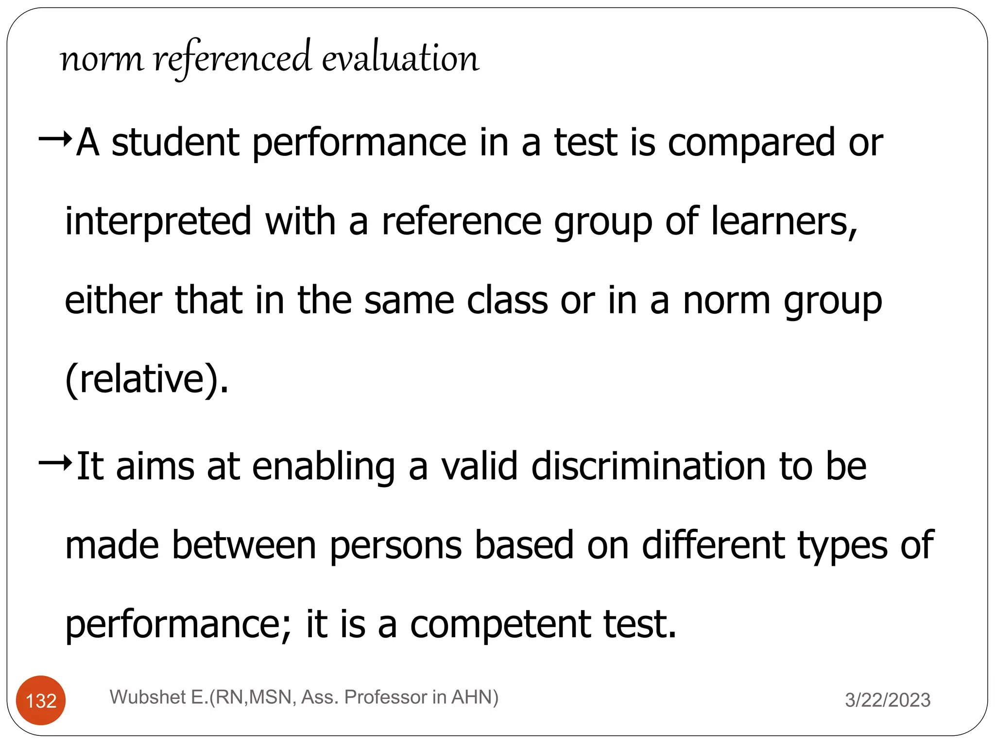 A student performance in a test is compared or
interpreted with a reference group of learners,
either that in the same class or in a norm group
(relative).
It aims at enabling a valid discrimination to be
made between persons based on different types of
performance; it is a competent test.
norm referenced evaluation
132 Wubshet E.(RN,MSN, Ass. Professor in AHN) 3/22/2023
 