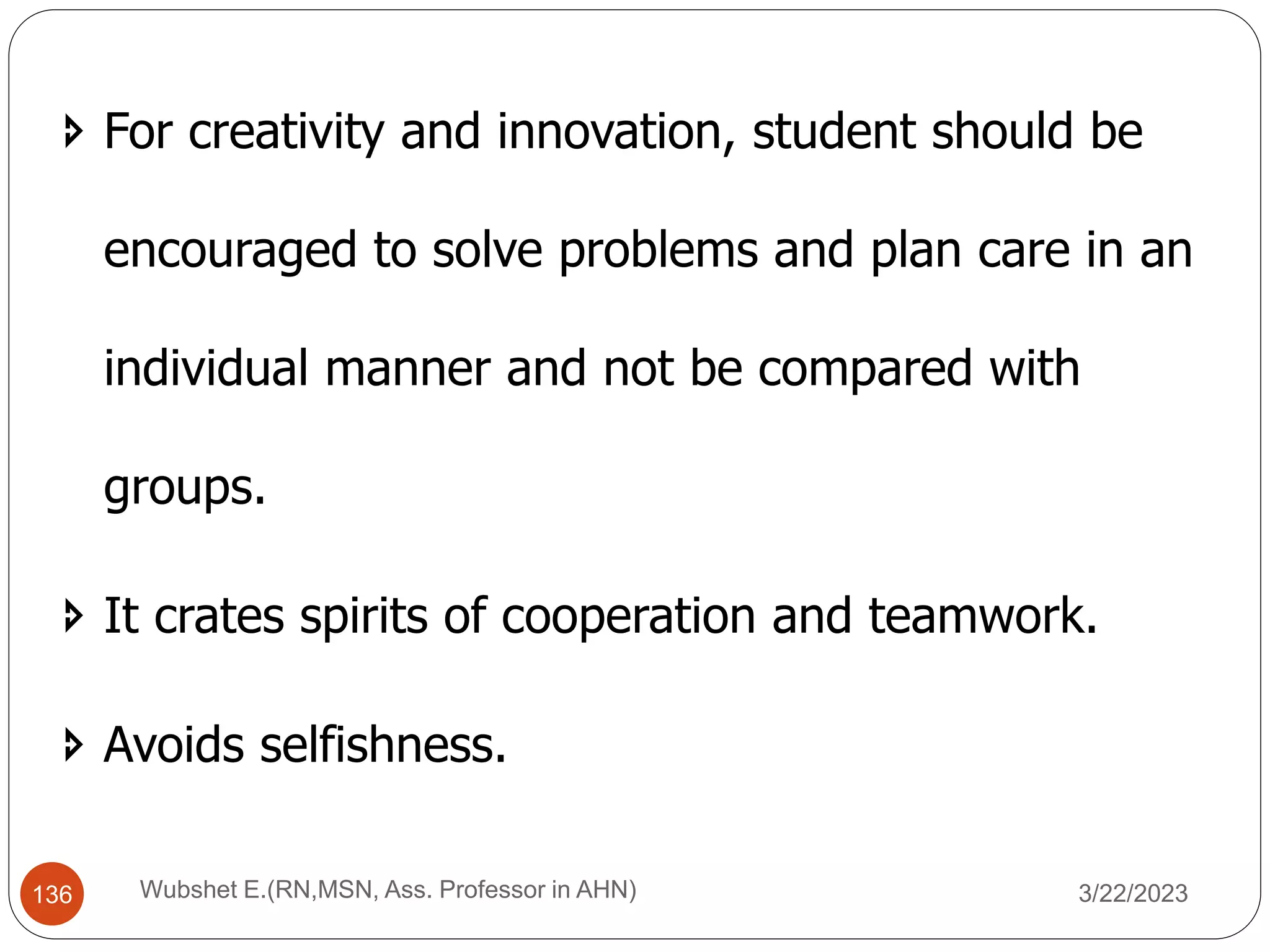  For creativity and innovation, student should be
encouraged to solve problems and plan care in an
individual manner and not be compared with
groups.
 It crates spirits of cooperation and teamwork.
 Avoids selfishness.
136 Wubshet E.(RN,MSN, Ass. Professor in AHN) 3/22/2023
 