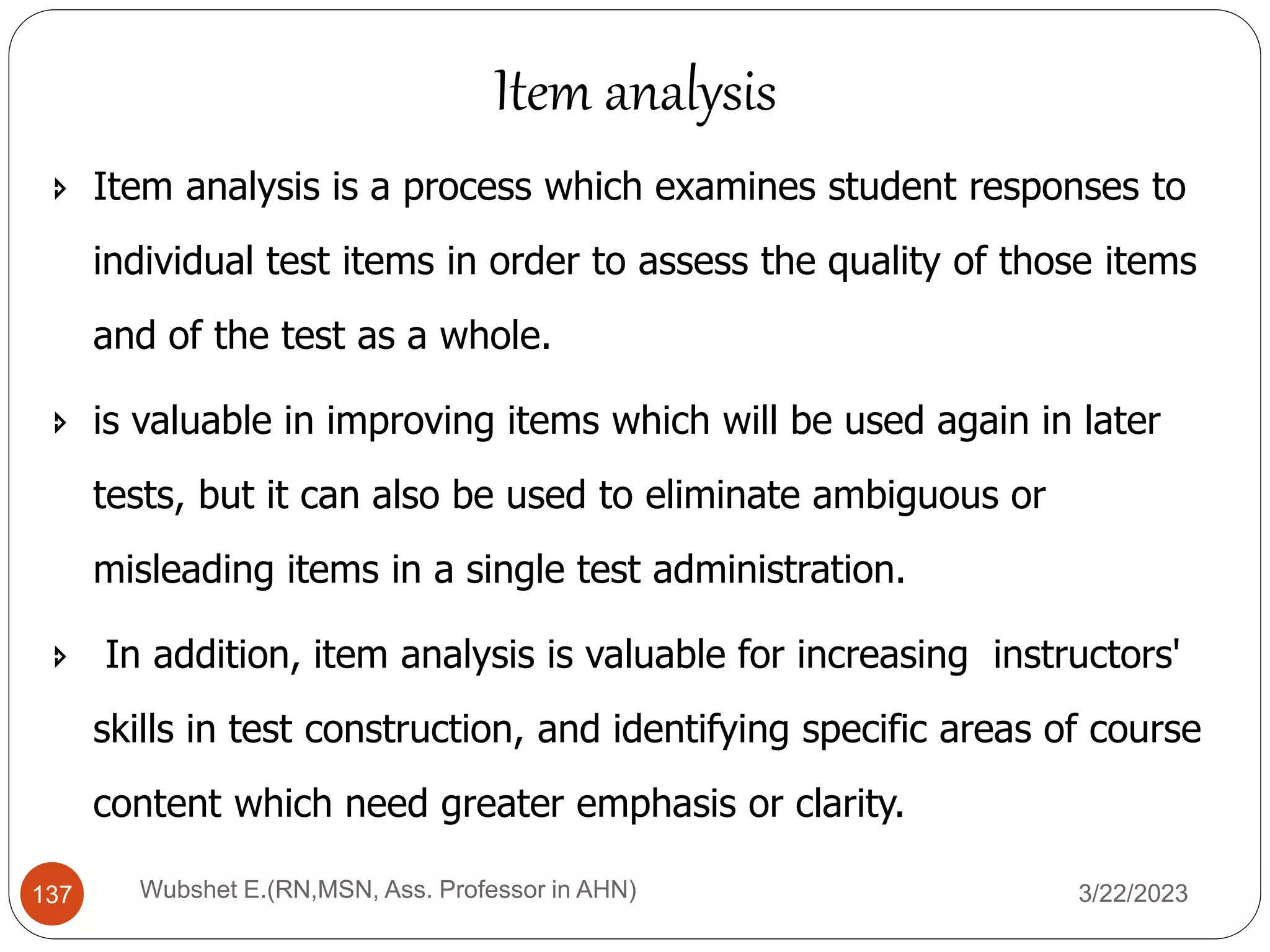  Item analysis is a process which examines student responses to
individual test items in order to assess the quality of those items
and of the test as a whole.
 is valuable in improving items which will be used again in later
tests, but it can also be used to eliminate ambiguous or
misleading items in a single test administration.
 In addition, item analysis is valuable for increasing instructors'
skills in test construction, and identifying specific areas of course
content which need greater emphasis or clarity.
Wubshet E.(RN,MSN, Ass. Professor in AHN)
137
Item analysis
3/22/2023
 