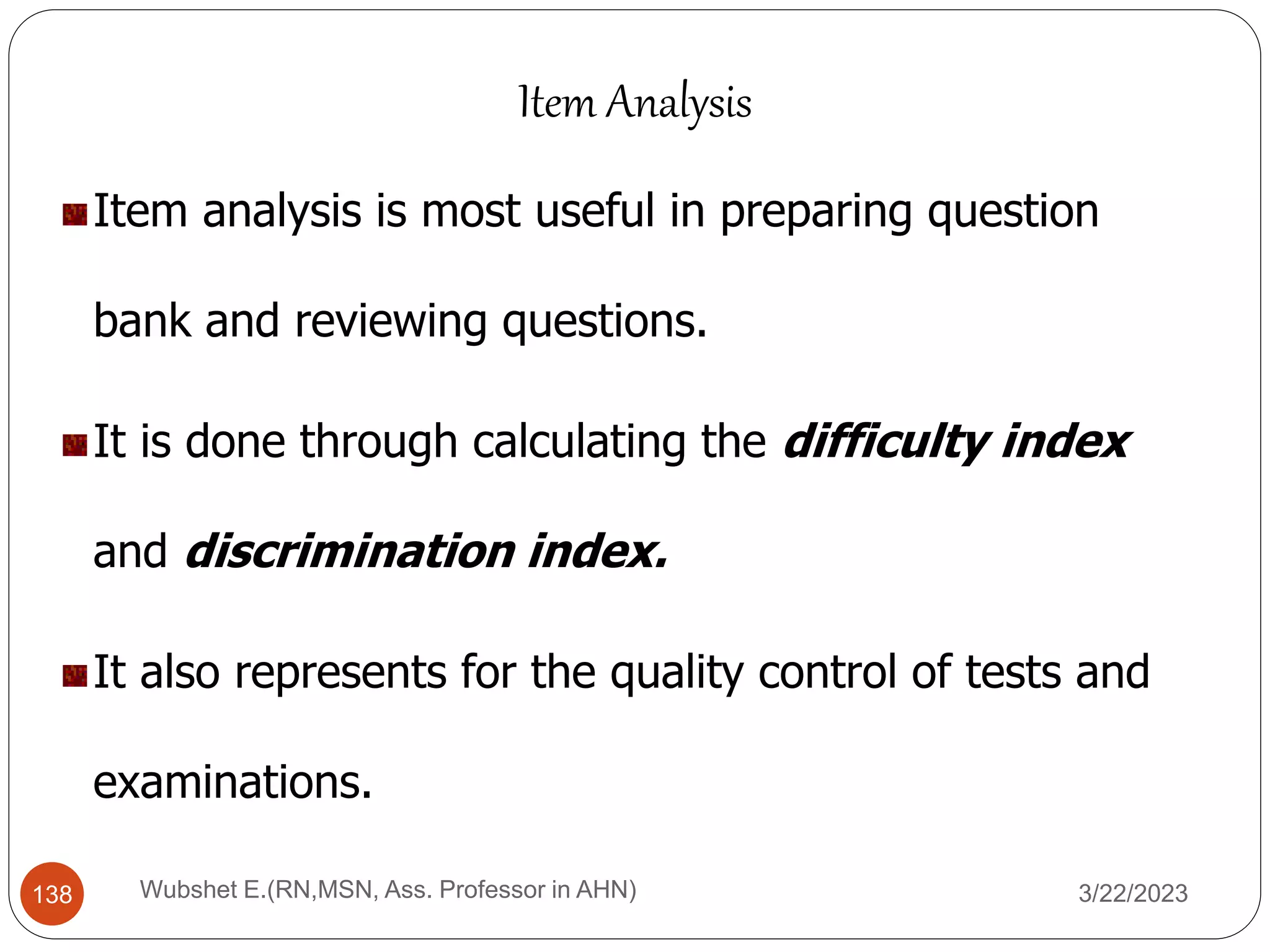 Item analysis is most useful in preparing question
bank and reviewing questions.
It is done through calculating the difficulty index
and discrimination index.
It also represents for the quality control of tests and
examinations.
Item Analysis
138 Wubshet E.(RN,MSN, Ass. Professor in AHN) 3/22/2023
 