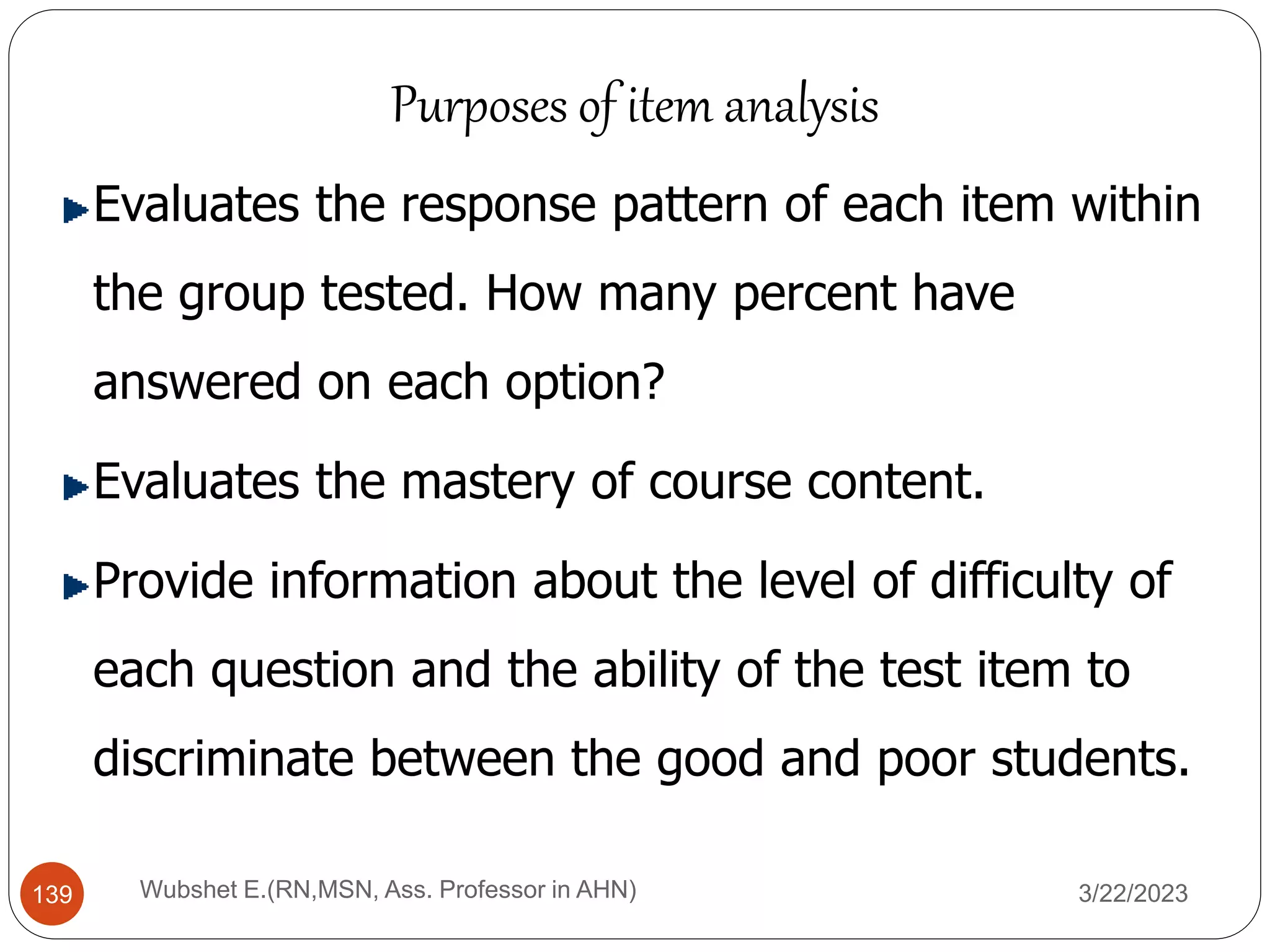 Evaluates the response pattern of each item within
the group tested. How many percent have
answered on each option?
Evaluates the mastery of course content.
Provide information about the level of difficulty of
each question and the ability of the test item to
discriminate between the good and poor students.
Purposes of item analysis
139 Wubshet E.(RN,MSN, Ass. Professor in AHN) 3/22/2023
 