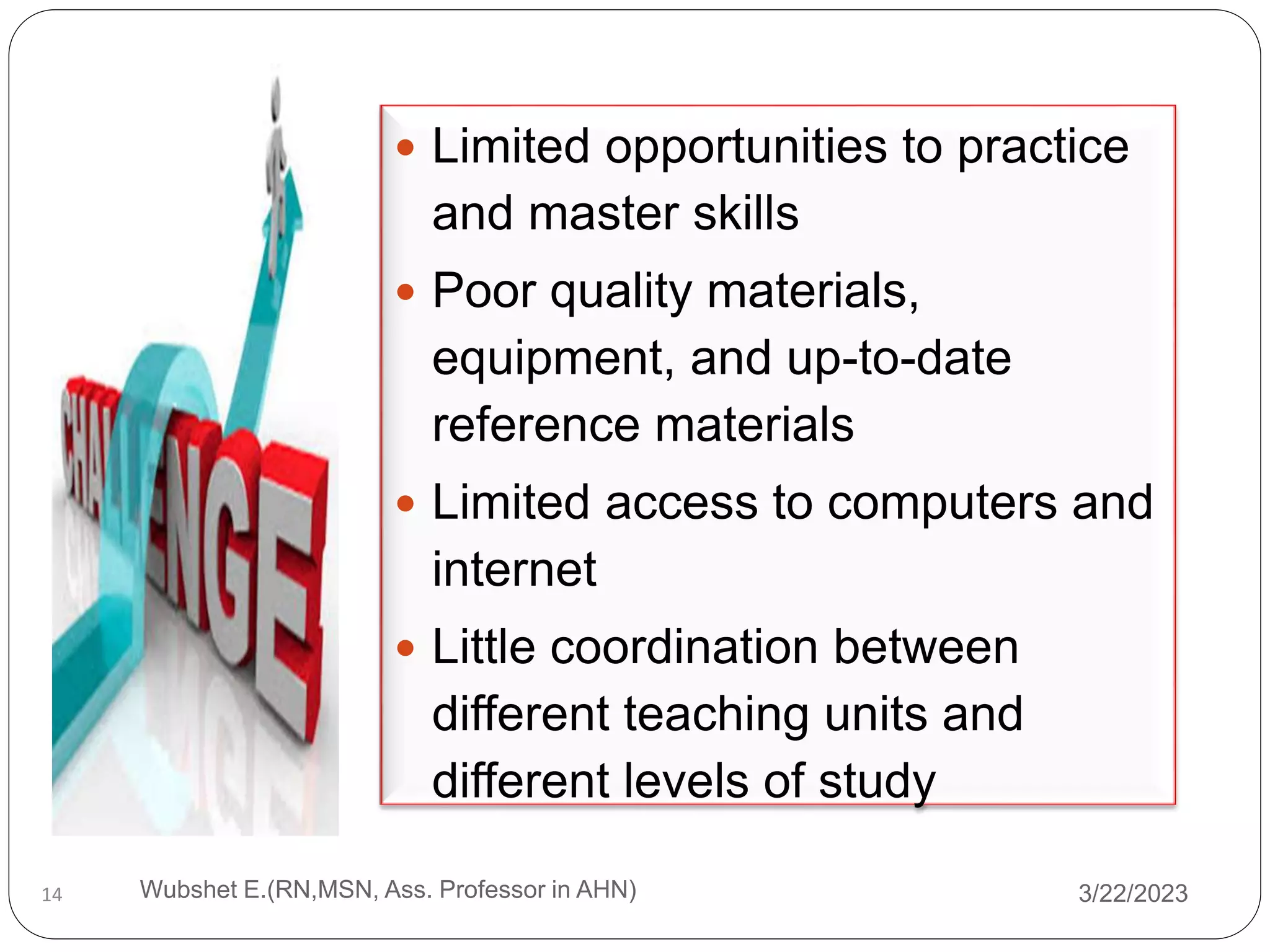  Limited opportunities to practice
and master skills
 Poor quality materials,
equipment, and up-to-date
reference materials
 Limited access to computers and
internet
 Little coordination between
different teaching units and
different levels of study
14 3/22/2023
Wubshet E.(RN,MSN, Ass. Professor in AHN)
 