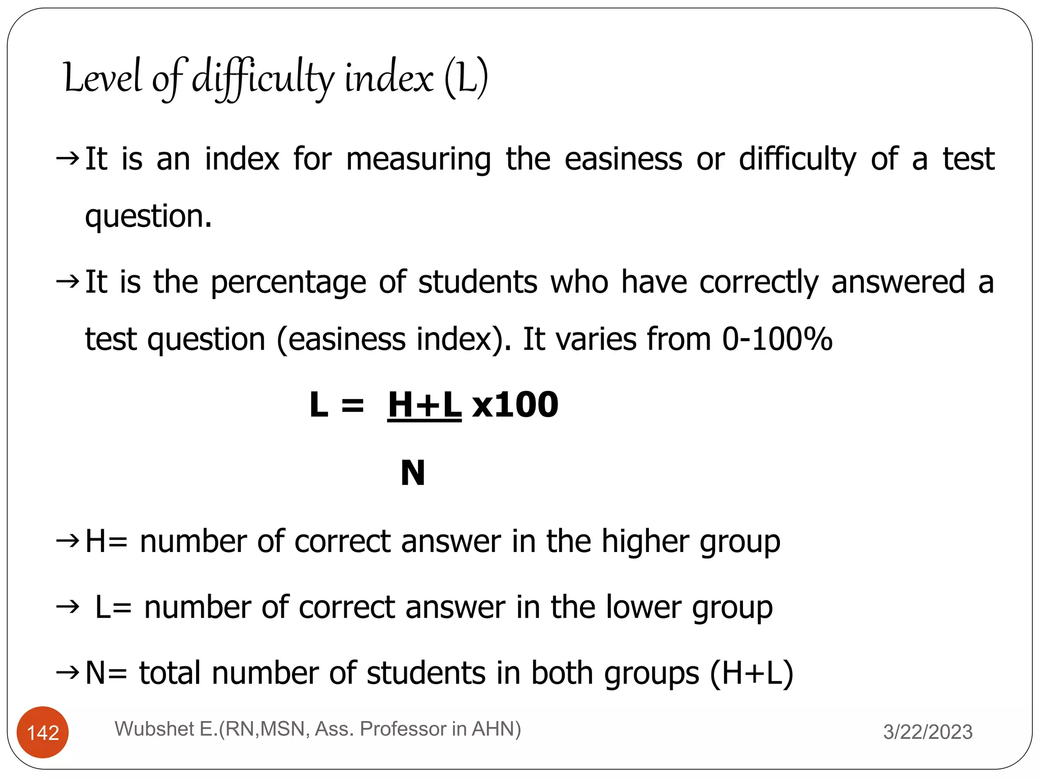 It is an index for measuring the easiness or difficulty of a test
question.
It is the percentage of students who have correctly answered a
test question (easiness index). It varies from 0-100%
L = H+L x100
N
H= number of correct answer in the higher group
 L= number of correct answer in the lower group
N= total number of students in both groups (H+L)
Level of difficulty index (L)
142 Wubshet E.(RN,MSN, Ass. Professor in AHN) 3/22/2023
 