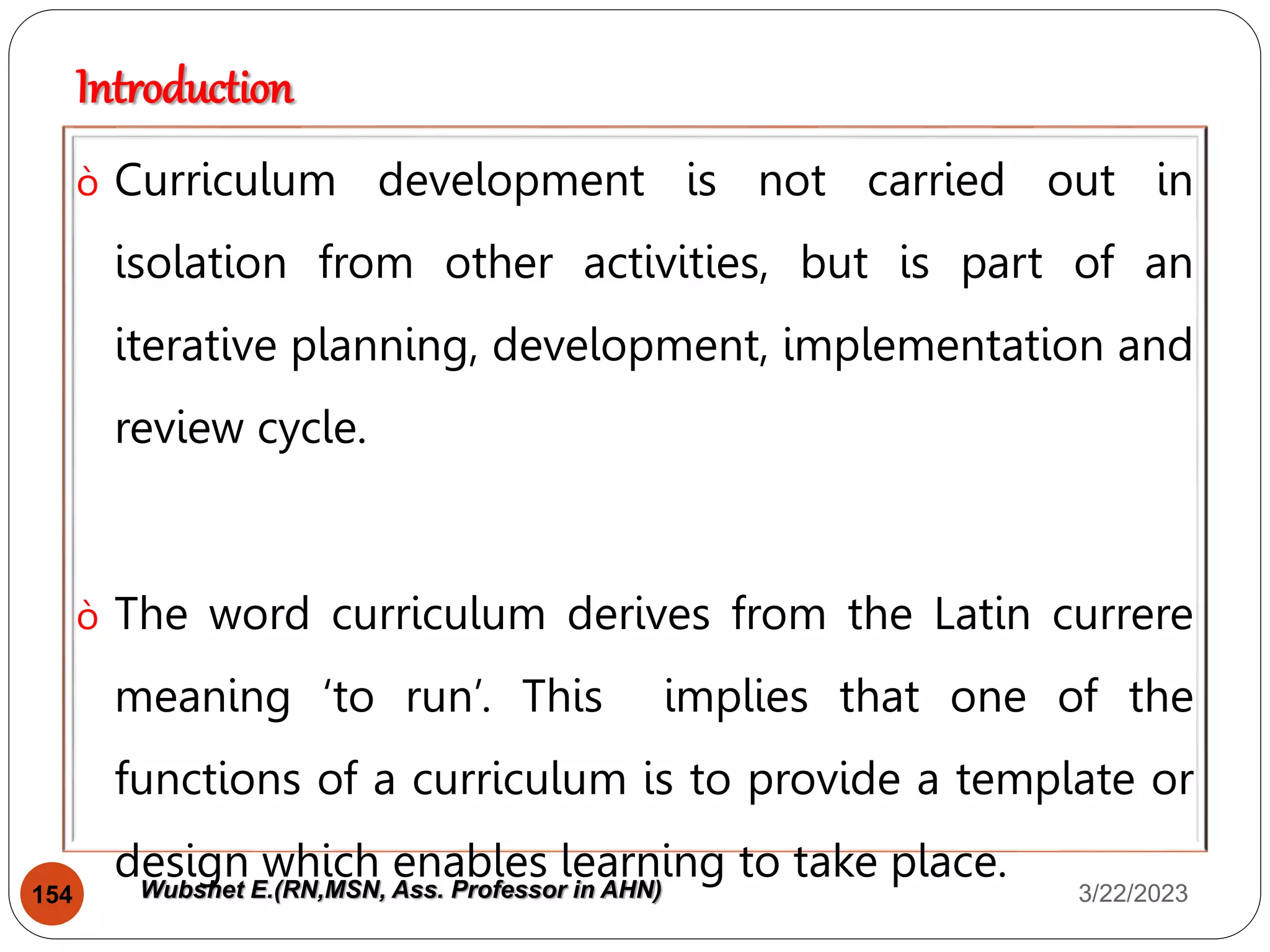 Introduction
ò Curriculum development is not carried out in
isolation from other activities, but is part of an
iterative planning, development, implementation and
review cycle.
ò The word curriculum derives from the Latin currere
meaning ‘to run’. This implies that one of the
functions of a curriculum is to provide a template or
design which enables learning to take place.
3/22/2023
154 Wubshet E.(RN,MSN, Ass. Professor in AHN)
 