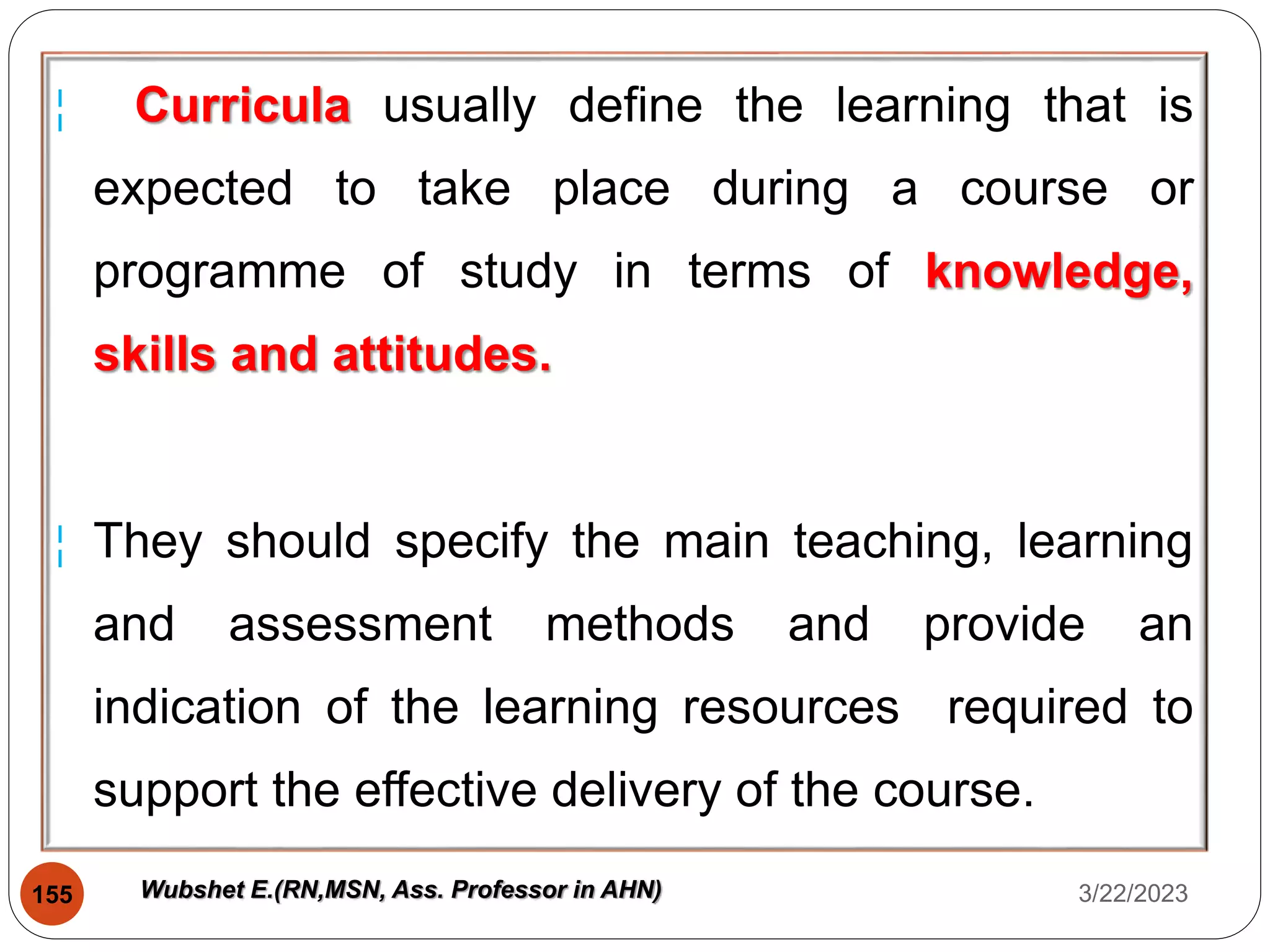 ¦ Curricula usually define the learning that is
expected to take place during a course or
programme of study in terms of knowledge,
skills and attitudes.
¦ They should specify the main teaching, learning
and assessment methods and provide an
indication of the learning resources required to
support the effective delivery of the course.
3/22/2023
155 Wubshet E.(RN,MSN, Ass. Professor in AHN)
 