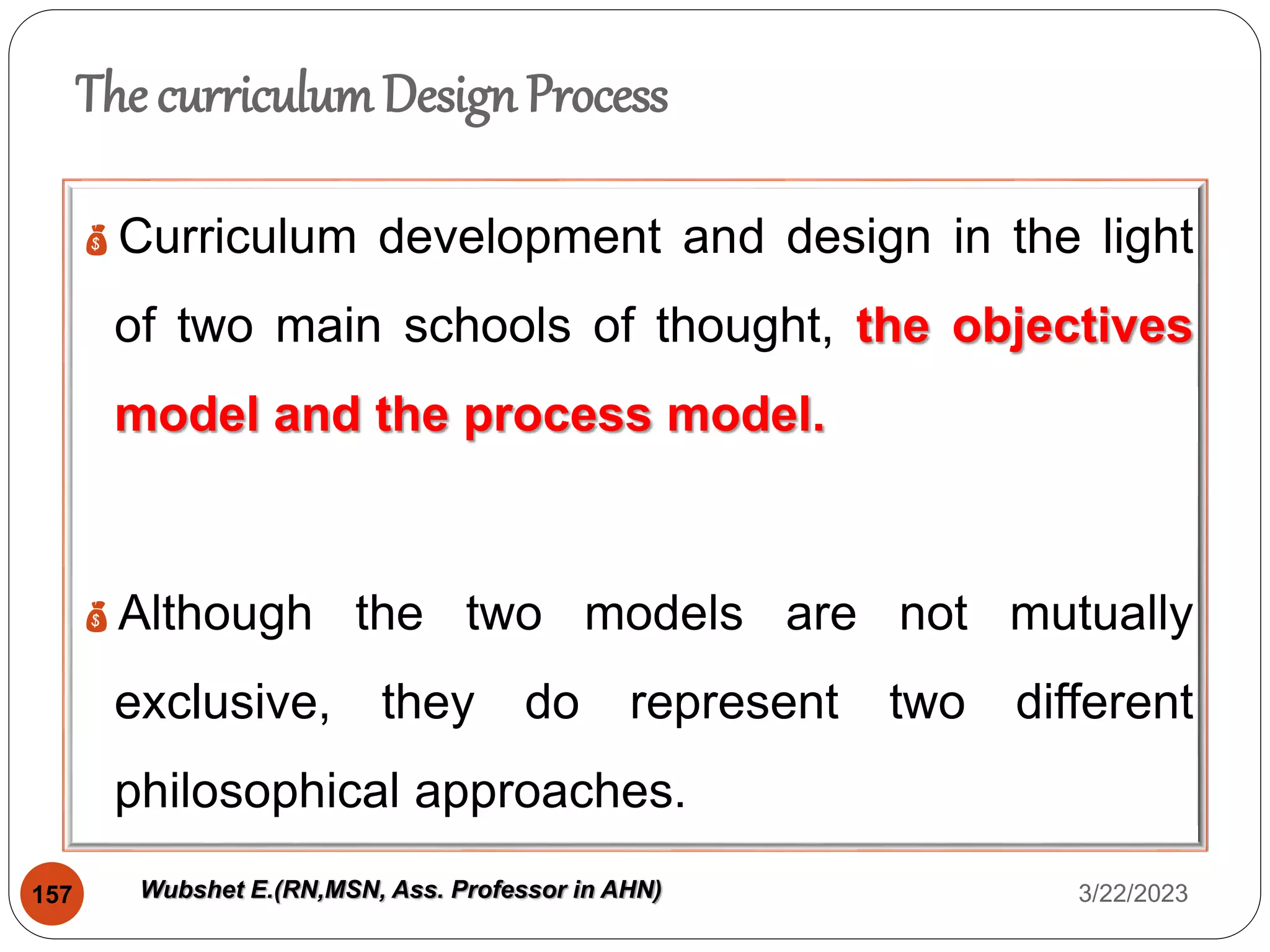 The curriculumDesign Process
Curriculum development and design in the light
of two main schools of thought, the objectives
model and the process model.
Although the two models are not mutually
exclusive, they do represent two different
philosophical approaches.
3/22/2023
157 Wubshet E.(RN,MSN, Ass. Professor in AHN)
 