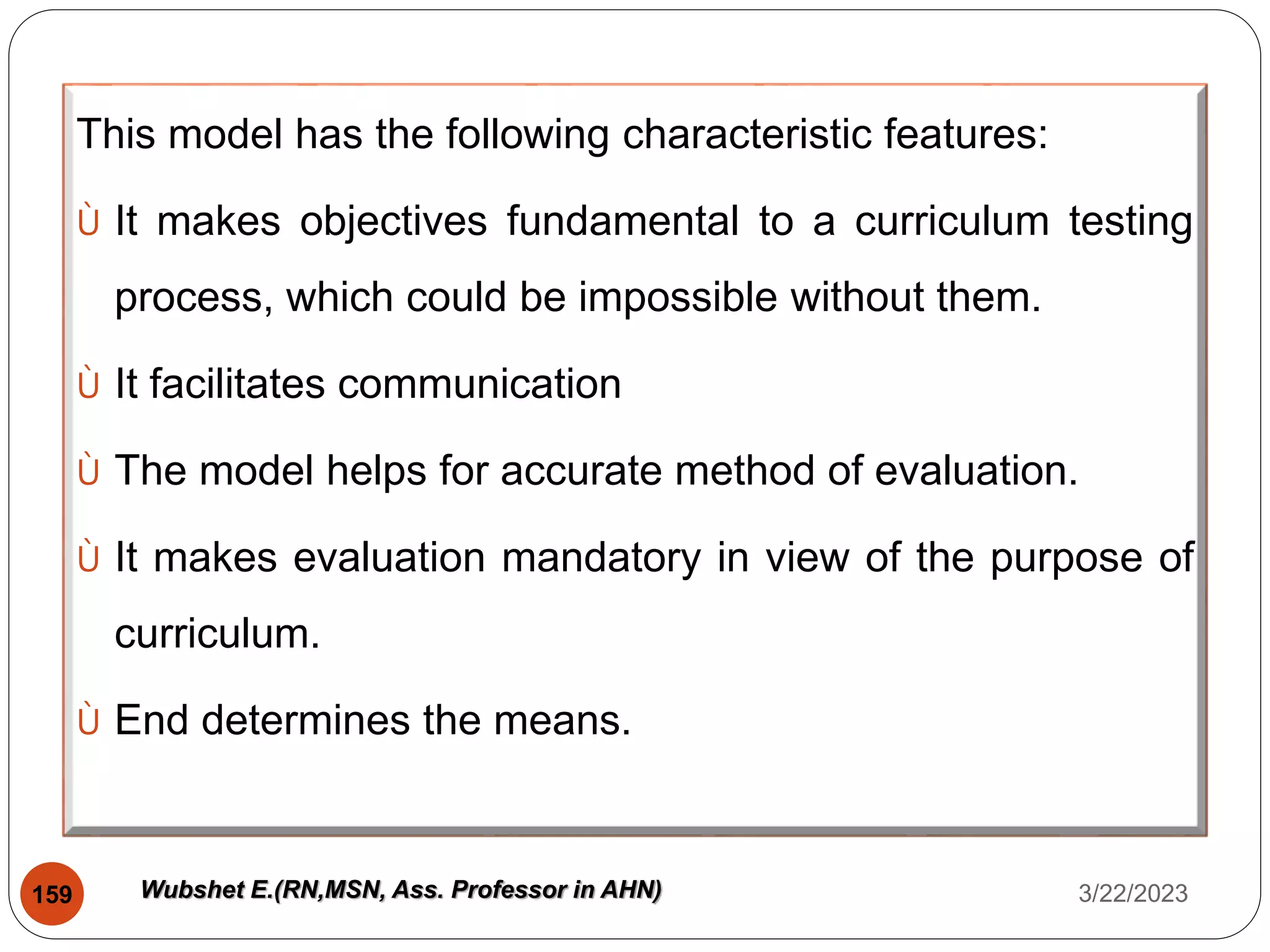This model has the following characteristic features:
Ù It makes objectives fundamental to a curriculum testing
process, which could be impossible without them.
Ù It facilitates communication
Ù The model helps for accurate method of evaluation.
Ù It makes evaluation mandatory in view of the purpose of
curriculum.
Ù End determines the means.
3/22/2023
159 Wubshet E.(RN,MSN, Ass. Professor in AHN)
 