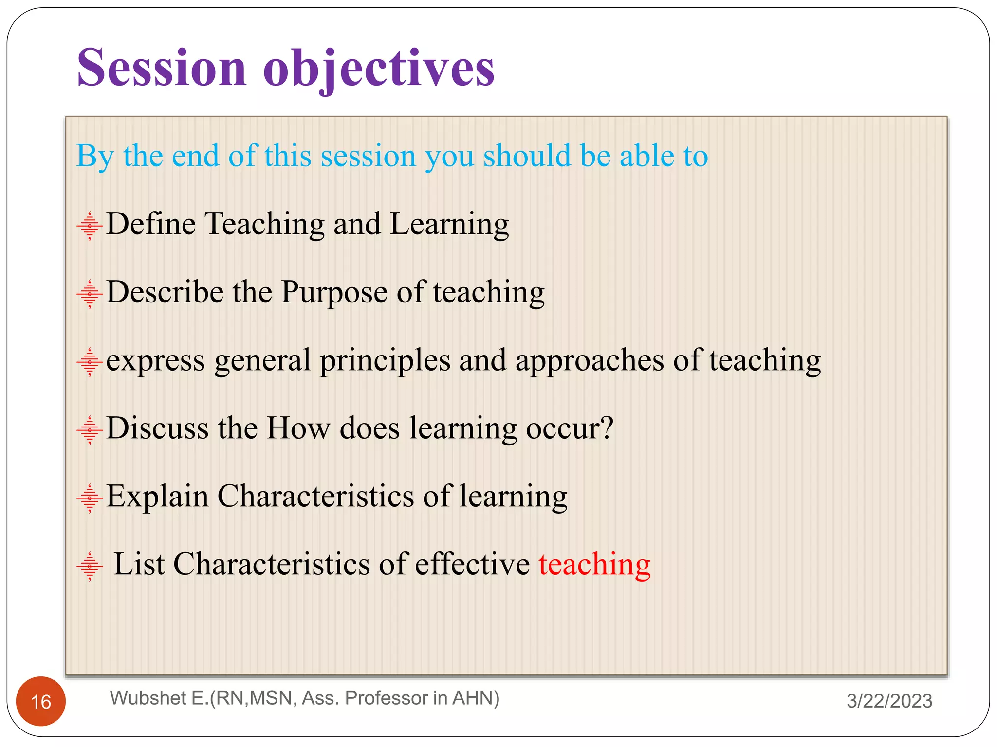Session objectives
3/22/2023
16
By the end of this session you should be able to
⸎Define Teaching and Learning
⸎Describe the Purpose of teaching
⸎express general principles and approaches of teaching
⸎Discuss the How does learning occur?
⸎Explain Characteristics of learning
⸎ List Characteristics of effective teaching
Wubshet E.(RN,MSN, Ass. Professor in AHN)
 