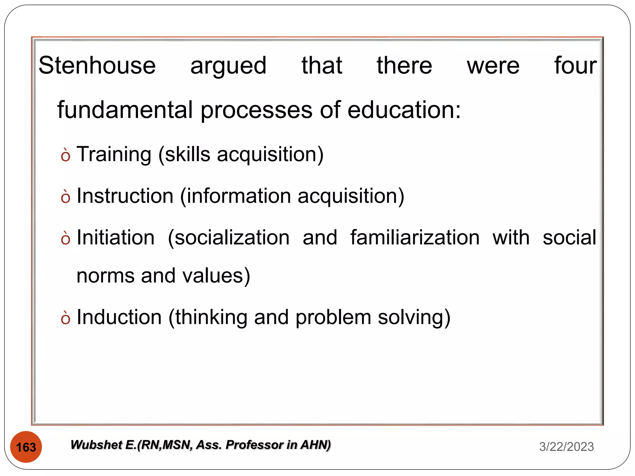 Stenhouse argued that there were four
fundamental processes of education:
ò Training (skills acquisition)
ò Instruction (information acquisition)
ò Initiation (socialization and familiarization with social
norms and values)
ò Induction (thinking and problem solving)
3/22/2023
163 Wubshet E.(RN,MSN, Ass. Professor in AHN)
 