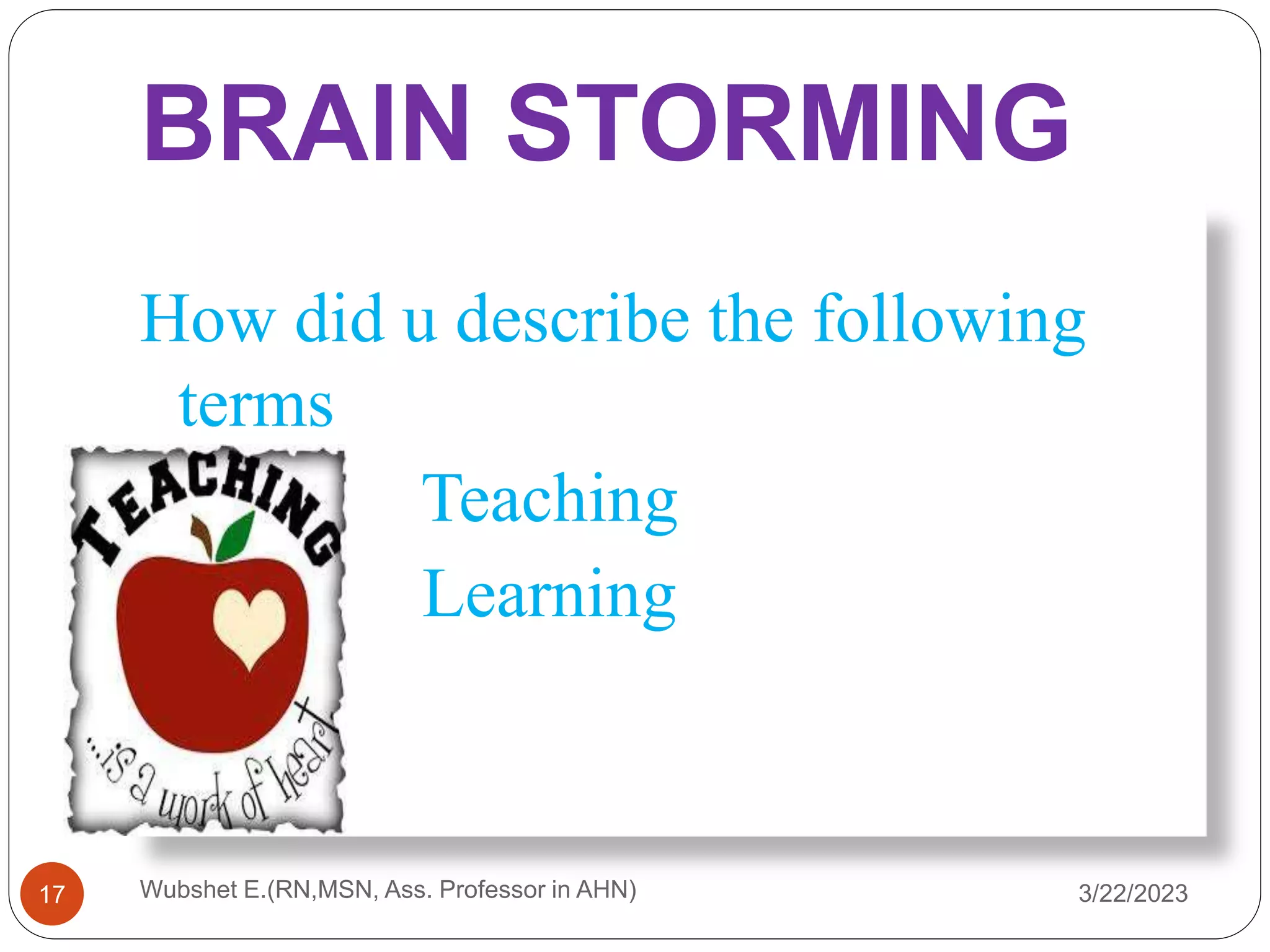 BRAIN STORMING
3/22/2023
17
How did u describe the following
terms
Teaching
Learning
Wubshet E.(RN,MSN, Ass. Professor in AHN)
 
