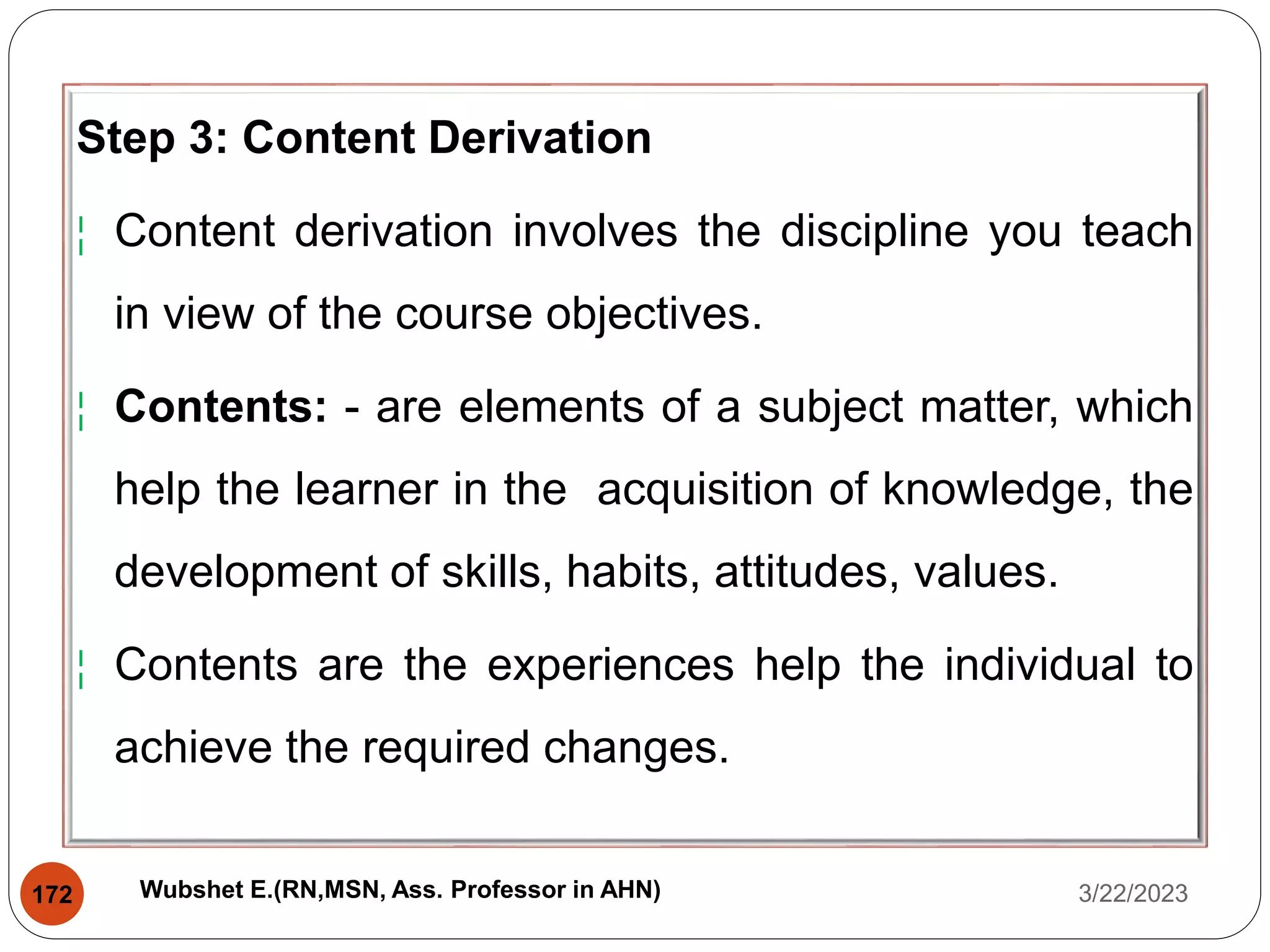 Step 3: Content Derivation
¦ Content derivation involves the discipline you teach
in view of the course objectives.
¦ Contents: - are elements of a subject matter, which
help the learner in the acquisition of knowledge, the
development of skills, habits, attitudes, values.
¦ Contents are the experiences help the individual to
achieve the required changes.
3/22/2023
172 Wubshet E.(RN,MSN, Ass. Professor in AHN)
 