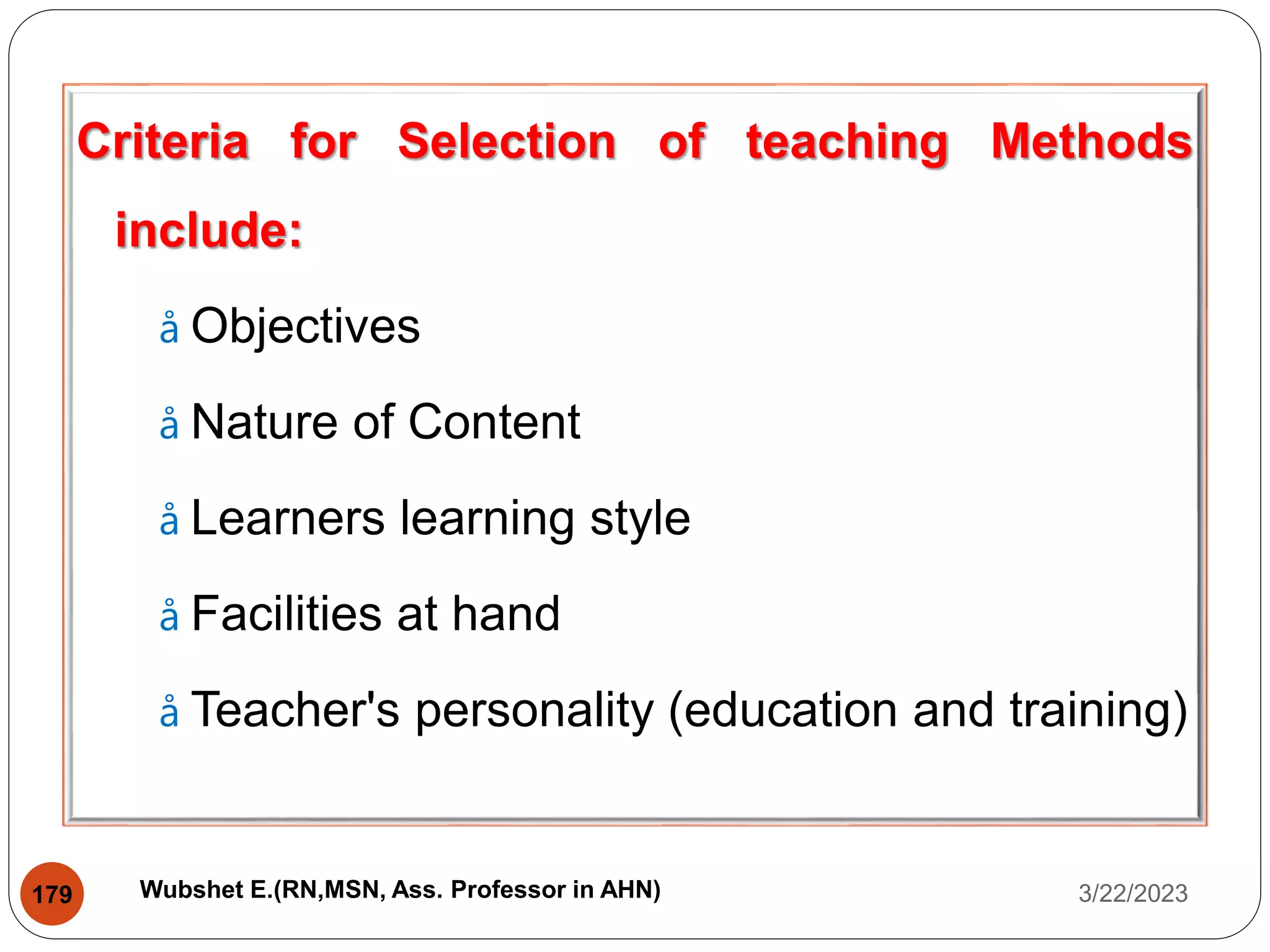 Criteria for Selection of teaching Methods
include:
å Objectives
å Nature of Content
å Learners learning style
å Facilities at hand
å Teacher's personality (education and training)
3/22/2023
179 Wubshet E.(RN,MSN, Ass. Professor in AHN)
 